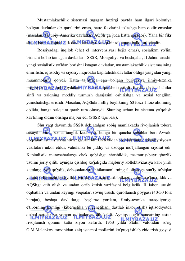  
 
Mustamlakachilik sistemasi tugagan hozirgi paytda ham ilgari koloniya 
bo'lgan davlatlar o'z qarzlarini emas, hatto foizlarini to'lashga ham qodir emaslar 
(masalan, Janubiy Amerika davlatlari AQSh ga juda katta qarzdor). Yana bir fikr 
shuki, barcha kapitalistik davlatlarning ravnaqi bir xil emas, balki turlichadir.  
Rossiyadagi inqilob (chet el intervensiyasi bejiz emas), sosializm yo'lini 
birinchi bo'lib tanlagan davlatlar - SSSR, Mongoliya va boshqalar, II Jahon urushi, 
yangi sosialistik yo'ldan borishni istagan davlatlar, mustamlakachilik sistemasining 
emirilishi, iqtisodiy va siyosiy inqirozlar kapitalistik davlatlar oldiga yangidan yangi 
muammolarni qo'ydi. Katta tajribaga ega bo'lgan burjuaziya ilmiy-texnika 
progressidan unumli foydalandi, ishlab chiqarishni o'stirdi, foyda oshdi, ishchilar 
sinfi va xalqning moddiy turmush darajasini oshirishga va sosial tenglikni 
yumshatishga erishdi. Masalan, AQShda milliy boylikning 60 foizi 1 foiz aholining 
qo'lida, bunga xalq jim qarab tura olmaydi. Shuning uchun bu sistema yo'qolish 
xavfining oldini olishga majbur edi (SSSR tajribasi).  
Shu vaqt davomida SSSR deb atalgan sobiq mamlakatda rivojlanish tobora 
susayib bordi, sosial tanglik kuchaydi, bunga bir qancha sabablar bor. Avvalo 
voqealarni sun'iy tezlashtirishga urinildi. 1928 yildan boshlab yangi iqtisodiy siyosat 
vazifalari inkor etildi, vaholanki bu jiddiy va uzoqqa mo'ljallangan siyosat edi. 
Kapitalistik munosabatlarga chek qo'yishga shoshildik, ma'muriy-buyruqbozlik 
usulini joriy qilib, ayniqsa qishloq xo'jaligida majburiy kollektivizasiya kabi yirik 
xatolarga yo'l qo'ydik, dehqonlar va ishbilarmonlarning faoliyatiga sun'iy to'siqlar 
yaratdik. Ikkinchi beshyillik oxirida sosializm qurib bitkazilganligini e'lon qildik va 
AQShga etib olish va undan o'zib ketish vazifasini belgiladik. II Jahon urushi 
oqibatlari va undan keyingi voqealar, sovuq urush, qurollanish poygasi (40-50 foiz 
harajat), boshqa davlatlarga beg'araz yordam, ilmiy-texnika taraqqiyotiga 
e'tiborning kamligi (kibernetika va genetikani dastlab inkor etish) iqtisodiyotda 
qo'pol xatolar va yomon oqibatlarga olib keldi. Ayniqsa og'ir sanoatning ustun 
rivojlanish qonuni katta ziyon keltirdi. 1953 yilda Stalin vafotidan so'ng 
G.M.Malenkov tomonidan xalq iste'mol mollarini ko'proq ishlab chiqarish g'oyasi 
