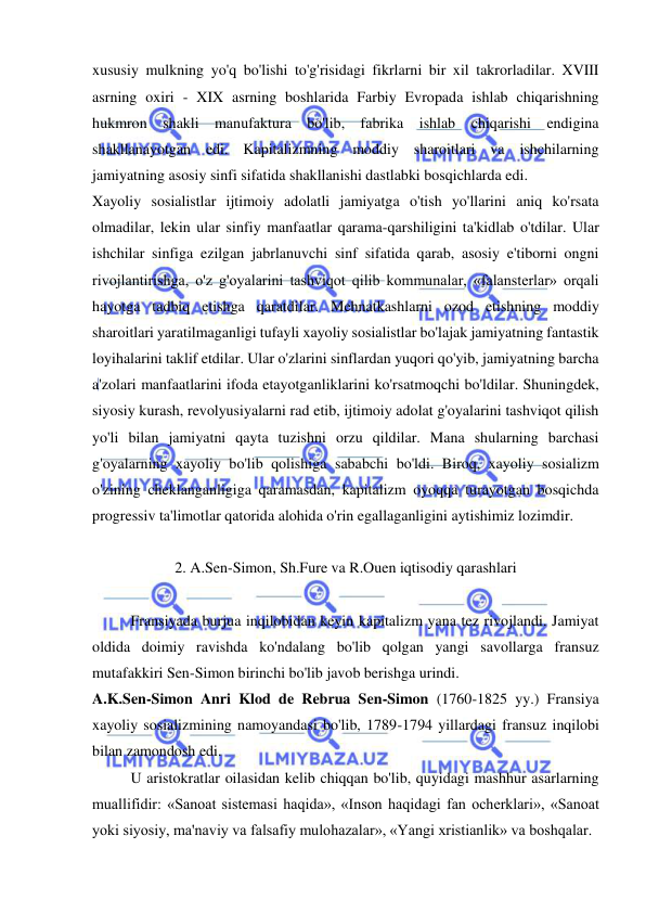  
 
xususiy mulkning yo'q bo'lishi to'g'risidagi fikrlarni bir xil takrorladilar. XVIII 
asrning oxiri - XIX asrning boshlarida Farbiy Evropada ishlab chiqarishning 
hukmron shakli manufaktura bo'lib, fabrika ishlab chiqarishi endigina 
shakllanayotgan edi. Kapitalizmning moddiy sharoitlari va ishchilarning 
jamiyatning asosiy sinfi sifatida shakllanishi dastlabki bosqichlarda edi.  
Xayoliy sosialistlar ijtimoiy adolatli jamiyatga o'tish yo'llarini aniq ko'rsata 
olmadilar, lekin ular sinfiy manfaatlar qarama-qarshiligini ta'kidlab o'tdilar. Ular 
ishchilar sinfiga ezilgan jabrlanuvchi sinf sifatida qarab, asosiy e'tiborni ongni 
rivojlantirishga, o'z g'oyalarini tashviqot qilib kommunalar, «falansterlar» orqali 
hayotga tadbiq etishga qaratdilar. Mehnatkashlarni ozod etishning moddiy 
sharoitlari yaratilmaganligi tufayli xayoliy sosialistlar bo'lajak jamiyatning fantastik 
loyihalarini taklif etdilar. Ular o'zlarini sinflardan yuqori qo'yib, jamiyatning barcha 
a'zolari manfaatlarini ifoda etayotganliklarini ko'rsatmoqchi bo'ldilar. Shuningdek, 
siyosiy kurash, revolyusiyalarni rad etib, ijtimoiy adolat g'oyalarini tashviqot qilish 
yo'li bilan jamiyatni qayta tuzishni orzu qildilar. Mana shularning barchasi 
g'oyalarning xayoliy bo'lib qolishiga sababchi bo'ldi. Biroq, xayoliy sosializm 
o'zining cheklanganligiga qaramasdan, kapitalizm oyoqqa turayotgan bosqichda 
progressiv ta'limotlar qatorida alohida o'rin egallaganligini aytishimiz lozimdir.  
 
2. A.Sen-Simon, Sh.Fure va R.Ouen iqtisodiy qarashlari 
 
Fransiyada burjua inqilobidan keyin kapitalizm yana tez rivojlandi. Jamiyat 
oldida doimiy ravishda ko'ndalang bo'lib qolgan yangi savollarga fransuz 
mutafakkiri Sen-Simon birinchi bo'lib javob berishga urindi.  
A.K.Sen-Simon Anri Klod de Rebrua Sen-Simon (1760-1825 yy.) Fransiya 
xayoliy sosializmining namoyandasi bo'lib, 1789-1794 yillardagi fransuz inqilobi 
bilan zamondosh edi.  
U aristokratlar oilasidan kelib chiqqan bo'lib, quyidagi mashhur asarlarning 
muallifidir: «Sanoat sistemasi haqida», «Inson haqidagi fan ocherklari», «Sanoat 
yoki siyosiy, ma'naviy va falsafiy mulohazalar», «Yangi xristianlik» va boshqalar. 
