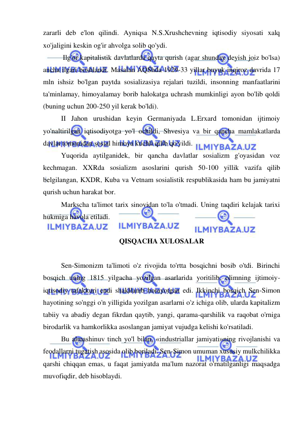  
 
zararli deb e'lon qilindi. Ayniqsa N.S.Xrushchevning iqtisodiy siyosati xalq 
xo'jaligini keskin og'ir ahvolga solib qo'ydi. 
 Ilg'or kapitalistik davlatlarda qayta qurish (agar shunday deyish joiz bo'lsa) 
ancha ilgari boshlandi. Masalan AQShda 1929-33 yillar buyuk inqiroz davrida 17 
mln ishsiz bo'lgan paytda sosializasiya rejalari tuzildi, insonning manfaatlarini 
ta'minlamay, himoyalamay borib halokatga uchrash mumkinligi ayon bo'lib qoldi 
(buning uchun 200-250 yil kerak bo'ldi).  
II Jahon urushidan keyin Germaniyada L.Erxard tomonidan ijtimoiy 
yo'naltirilgan iqtisodiyotga yo'l ochildi, Shvesiya va bir qancha mamlakatlarda 
davlat tomonidan sosial himoya kuchli qilib qo'yildi.  
Yuqorida aytilganidek, bir qancha davlatlar sosializm g'oyasidan voz 
kechmagan. XXRda sosializm asoslarini qurish 50-100 yillik vazifa qilib 
belgilangan, KXDR, Kuba va Vetnam sosialistik respublikasida ham bu jamiyatni 
qurish uchun harakat bor.  
Markscha ta'limot tarix sinovidan to'la o'tmadi. Uning taqdiri kelajak tarixi 
hukmiga havola etiladi.  
 
QISQACHA XULOSALAR 
 
  
Sen-Simonizm ta'limoti o'z rivojida to'rtta bosqichni bosib o'tdi. Birinchi 
bosqich uning 1815 yilgacha yozilgan asarlarida yoritilib, olimning ijtimoiy-
iqtisodiy tafakkuri endi shakllanib borayotgan edi. Ikkinchi bosqich Sen-Simon 
hayotining so'nggi o'n yilligida yozilgan asarlarni o'z ichiga olib, ularda kapitalizm 
tabiiy va abadiy degan fikrdan qaytib, yangi, qarama-qarshilik va raqobat o'rniga 
birodarlik va hamkorlikka asoslangan jamiyat vujudga kelishi ko'rsatiladi.  
Bu almashinuv tinch yo'l bilan, «industriallar jamiyati»ning rivojlanishi va 
feodallarni tugatish asosida olib boriladi. Sen-Simon umuman xususiy mulkchilikka 
qarshi chiqqan emas, u faqat jamiyatda ma'lum nazorat o'rnatilganligi maqsadga 
muvofiqdir, deb hisoblaydi.  
