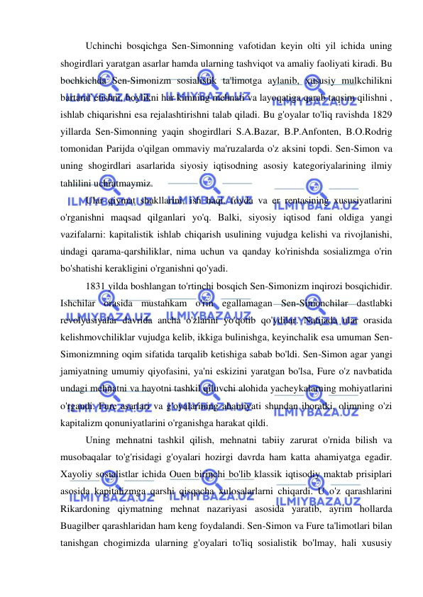  
 
Uchinchi bosqichga Sen-Simonning vafotidan keyin olti yil ichida uning 
shogirdlari yaratgan asarlar hamda ularning tashviqot va amaliy faoliyati kiradi. Bu 
bochkichda Sen-Simonizm sosialistik ta'limotga aylanib, xususiy mulkchilikni 
bartaraf etishni, boylikni har kimning mehnati va layoqatiga qarab taqsim qilishni , 
ishlab chiqarishni esa rejalashtirishni talab qiladi. Bu g'oyalar to'liq ravishda 1829 
yillarda Sen-Simonning yaqin shogirdlari S.A.Bazar, B.P.Anfonten, B.O.Rodrig 
tomonidan Parijda o'qilgan ommaviy ma'ruzalarda o'z aksini topdi. Sen-Simon va 
uning shogirdlari asarlarida siyosiy iqtisodning asosiy kategoriyalarining ilmiy 
tahlilini uchratmaymiz.  
Ular qiymat shakllarini, ish haqi, foyda va er rentasining xususiyatlarini 
o'rganishni maqsad qilganlari yo'q. Balki, siyosiy iqtisod fani oldiga yangi 
vazifalarni: kapitalistik ishlab chiqarish usulining vujudga kelishi va rivojlanishi, 
undagi qarama-qarshiliklar, nima uchun va qanday ko'rinishda sosializmga o'rin 
bo'shatishi kerakligini o'rganishni qo'yadi.  
1831 yilda boshlangan to'rtinchi bosqich Sen-Simonizm inqirozi bosqichidir. 
Ishchilar orasida mustahkam o'rin egallamagan Sen-Simonchilar dastlabki 
revolyusiyalar davrida ancha o'zlarini yo'qotib qo'ydilar. Natijada ular orasida 
kelishmovchiliklar vujudga kelib, ikkiga bulinishga, keyinchalik esa umuman Sen-
Simonizmning oqim sifatida tarqalib ketishiga sabab bo'ldi. Sen-Simon agar yangi 
jamiyatning umumiy qiyofasini, ya'ni eskizini yaratgan bo'lsa, Fure o'z navbatida 
undagi mehnatni va hayotni tashkil qiluvchi alohida yacheykalarning mohiyatlarini 
o'rgandi. Fure asarlari va g'oyalarining ahamiyati shundan iboratki, olimning o'zi 
kapitalizm qonuniyatlarini o'rganishga harakat qildi.  
Uning mehnatni tashkil qilish, mehnatni tabiiy zarurat o'rnida bilish va 
musobaqalar to'g'risidagi g'oyalari hozirgi davrda ham katta ahamiyatga egadir. 
Xayoliy sosialistlar ichida Ouen birinchi bo'lib klassik iqtisodiy maktab prisiplari 
asosida kapitalizmga qarshi qisqacha xulosalarlarni chiqardi. U o'z qarashlarini 
Rikardoning qiymatning mehnat nazariyasi asosida yaratib, ayrim hollarda 
Buagilber qarashlaridan ham keng foydalandi. Sen-Simon va Fure ta'limotlari bilan 
tanishgan chogimizda ularning g'oyalari to'liq sosialistik bo'lmay, hali xususiy 
