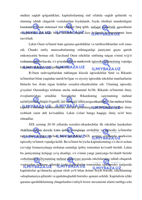  
 
mulkni saqlab qolganliklari, kapitalistlarning sinf sifatida saqlab qolinishi va 
ularning ishlab chiqarish vositalaridan foydalanib, foyda olishlari mumkinligini 
kuzatamiz. Ouen sistemasi esa ulardan farq qilib, nafaqat sosialistik qarashlarni 
rivojlantirdi, shu bilan birga ikkinchi yuqori faza bo'lmish kommunizmni ham 
tasvirladi.  
Lekin Ouen ta'limoti ham qarama-qarshiliklar va tartibsizliklardan xoli emas 
edi. Chunki sinfiy munosabatlarning etilmaganligi jamiyatni qayta qurish 
imkoniyatini bermas edi. Garchand Ouen ishchilar sinfining tutgan o'rnini to'g'ri 
tushunmagan bo'lsa-da, o'z g'oyalari bilan marksistik iqtisodiy ta'limotning vujudga 
kelishida alohida o'rin egallagan edi.  
R.Ouen tashviqotlaridan ruhlangan klassik iqtisodchilar Smit va Rikardo 
ta'limotlari bilan yaqindan tanish bo'lgan va siyosiy iqtisodda ishchilar manfaatlarini 
birinchi bor ifoda etgan kishilar sosialist-rikardochilar edi. Ularning iqtisodiy 
g'oyalari Ouennikiga nisbatan ancha mukammal bo'lib, Rikardo ta'limotini ilmiy 
rivojlantirishga 
urindilar. 
Sosialistlar 
Rikardoning 
«qiymatning 
mehnat 
nazariyasi»ni chuqur o'rganib, uni mantiqiy nihoyasiga etkazdilar. Ular mehnat bilan 
kapital o'rtasidagi ayirboshlashni mavjud qonunlarga zid deb fanda foydani ilmiy 
izohlash zarur deb ko'rsatdilar. Lekin o'zlari bunga haqiqiy ilmiy ta'rif bera 
olmadilar.  
XIX asrning 20-30 yillarida sosialist-rikardochilar ilk ishchilar harakatlari 
shakllanayotgan davrda katta ijobiy yutuqlarga erishdilar va iqtisodiy ta'limotlar 
tarixi fani rivojiga ma'lum hissa qo'shdilar. XIX asrning o'rtalarida marksizm 
iqtisodiy ta'limoti vujudga keldi. Bu ta'limot bo'yicha kapitalizmning o'z davri uchun 
(avvalgi formasiyalarga nisbatan ustunligi ijobiy tomonlari ko'rsatib berildi. Lekin 
bu jamiyatning kelajagi yo'q ekanligi, o'z o'rnini yangi jamiyatga bo'shatib berishi 
«isbotlandi»). Qiymatning mehnat nazariyasi asosida ishchilarning ishlab chiqarish 
vositasidan mahrum qilinishi (yoki kapitalistlar tomonidan egallanishi) natijasida 
kapitalistlar qo'shimcha qiymat olish yo'li bilan doimo boyib borishi, ishchilarning 
«ekspluatasiya qilinishi va qashshoqlashib borishi» qonuni ochildi. Kapitalizm ichki 
qarama-qarshiliklarining chuqurlashuvi tufayli bozor mexanizmi ularni tartibga sola 
