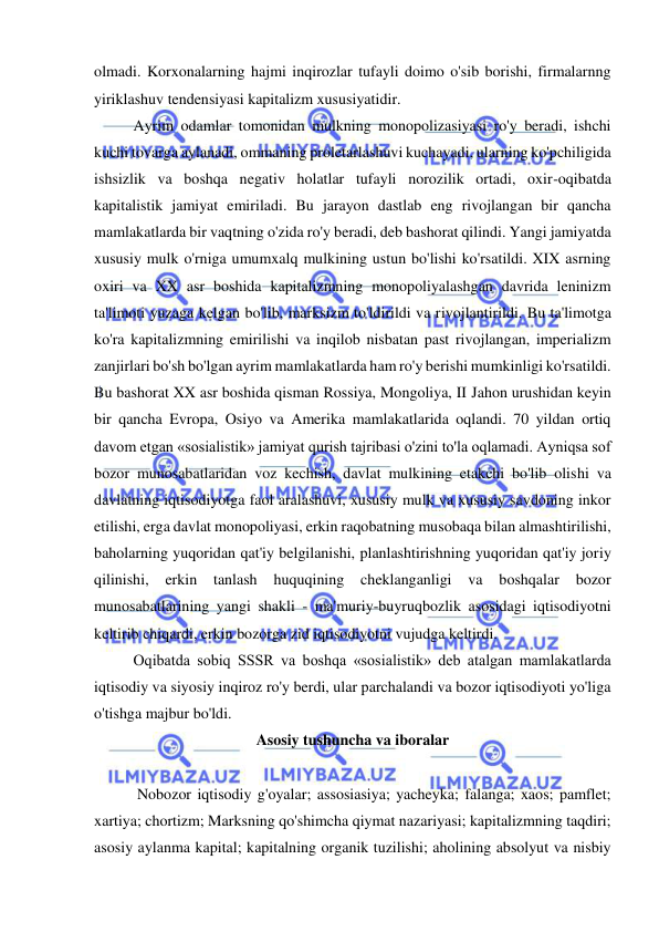  
 
olmadi. Korxonalarning hajmi inqirozlar tufayli doimo o'sib borishi, firmalarnng 
yiriklashuv tendensiyasi kapitalizm xususiyatidir.  
Ayrim odamlar tomonidan mulkning monopolizasiyasi ro'y beradi, ishchi 
kuchi tovarga aylanadi, ommaning proletarlashuvi kuchayadi, ularning ko'pchiligida 
ishsizlik va boshqa negativ holatlar tufayli norozilik ortadi, oxir-oqibatda 
kapitalistik jamiyat emiriladi. Bu jarayon dastlab eng rivojlangan bir qancha 
mamlakatlarda bir vaqtning o'zida ro'y beradi, deb bashorat qilindi. Yangi jamiyatda 
xususiy mulk o'rniga umumxalq mulkining ustun bo'lishi ko'rsatildi. XIX asrning 
oxiri va XX asr boshida kapitalizmning monopoliyalashgan davrida leninizm 
ta'limoti yuzaga kelgan bo'lib, marksizm to'ldirildi va rivojlantirildi. Bu ta'limotga 
ko'ra kapitalizmning emirilishi va inqilob nisbatan past rivojlangan, imperializm 
zanjirlari bo'sh bo'lgan ayrim mamlakatlarda ham ro'y berishi mumkinligi ko'rsatildi.  
Bu bashorat XX asr boshida qisman Rossiya, Mongoliya, II Jahon urushidan keyin 
bir qancha Evropa, Osiyo va Amerika mamlakatlarida oqlandi. 70 yildan ortiq 
davom etgan «sosialistik» jamiyat qurish tajribasi o'zini to'la oqlamadi. Ayniqsa sof 
bozor munosabatlaridan voz kechish, davlat mulkining etakchi bo'lib olishi va 
davlatning iqtisodiyotga faol aralashuvi, xususiy mulk va xususiy savdoning inkor 
etilishi, erga davlat monopoliyasi, erkin raqobatning musobaqa bilan almashtirilishi, 
baholarning yuqoridan qat'iy belgilanishi, planlashtirishning yuqoridan qat'iy joriy 
qilinishi, 
erkin tanlash 
huquqining 
cheklanganligi va 
boshqalar 
bozor 
munosabatlarining yangi shakli - ma'muriy-buyruqbozlik asosidagi iqtisodiyotni 
keltirib chiqardi, erkin bozorga zid iqtisodiyotni vujudga keltirdi.  
Oqibatda sobiq SSSR va boshqa «sosialistik» deb atalgan mamlakatlarda 
iqtisodiy va siyosiy inqiroz ro'y berdi, ular parchalandi va bozor iqtisodiyoti yo'liga 
o'tishga majbur bo'ldi.  
Asosiy tushuncha va iboralar 
 
 Nobozor iqtisodiy g'oyalar; assosiasiya; yacheyka; falanga; xaos; pamflet; 
xartiya; chortizm; Marksning qo'shimcha qiymat nazariyasi; kapitalizmning taqdiri; 
asosiy aylanma kapital; kapitalning organik tuzilishi; aholining absolyut va nisbiy 
