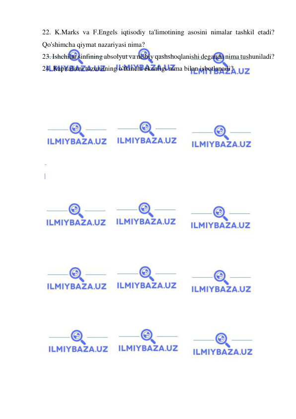  
 
22. K.Marks va F.Engels iqtisodiy ta'limotining asosini nimalar tashkil etadi? 
Qo'shimcha qiymat nazariyasi nima?  
23. Ishchilar sinfining absolyut va nisbiy qashshoqlanishi deganda nima tushuniladi?  
24. Kapitalizm tuzumining o'tkinchi ekanligi nima bilan isbotlanadi? 
 
 
