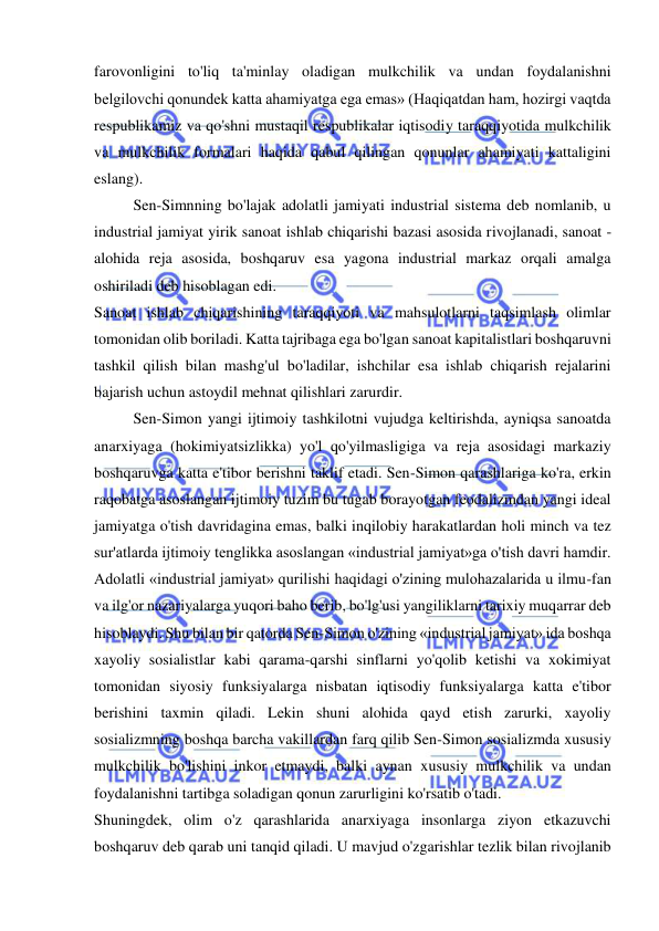  
 
farovonligini to'liq ta'minlay oladigan mulkchilik va undan foydalanishni 
belgilovchi qonundek katta ahamiyatga ega emas» (Haqiqatdan ham, hozirgi vaqtda 
respublikamiz va qo'shni mustaqil respublikalar iqtisodiy taraqqiyotida mulkchilik 
va mulkchilik formalari haqida qabul qilingan qonunlar ahamiyati kattaligini 
eslang). 
  
Sen-Simnning bo'lajak adolatli jamiyati industrial sistema deb nomlanib, u 
industrial jamiyat yirik sanoat ishlab chiqarishi bazasi asosida rivojlanadi, sanoat - 
alohida reja asosida, boshqaruv esa yagona industrial markaz orqali amalga 
oshiriladi deb hisoblagan edi.  
Sanoat ishlab chiqarishining taraqqiyoti va mahsulotlarni taqsimlash olimlar 
tomonidan olib boriladi. Katta tajribaga ega bo'lgan sanoat kapitalistlari boshqaruvni 
tashkil qilish bilan mashg'ul bo'ladilar, ishchilar esa ishlab chiqarish rejalarini 
bajarish uchun astoydil mehnat qilishlari zarurdir.  
Sen-Simon yangi ijtimoiy tashkilotni vujudga keltirishda, ayniqsa sanoatda 
anarxiyaga (hokimiyatsizlikka) yo'l qo'yilmasligiga va reja asosidagi markaziy 
boshqaruvga katta e'tibor berishni taklif etadi. Sen-Simon qarashlariga ko'ra, erkin 
raqobatga asoslangan ijtimoiy tuzim bu tugab borayotgan feodalizmdan yangi ideal 
jamiyatga o'tish davridagina emas, balki inqilobiy harakatlardan holi minch va tez 
sur'atlarda ijtimoiy tenglikka asoslangan «industrial jamiyat»ga o'tish davri hamdir. 
Adolatli «industrial jamiyat» qurilishi haqidagi o'zining mulohazalarida u ilmu-fan 
va ilg'or nazariyalarga yuqori baho berib, bo'lg'usi yangiliklarni tarixiy muqarrar deb 
hisoblaydi. Shu bilan bir qatorda Sen-Simon o'zining «industrial jamiyat» ida boshqa 
xayoliy sosialistlar kabi qarama-qarshi sinflarni yo'qolib ketishi va xokimiyat 
tomonidan siyosiy funksiyalarga nisbatan iqtisodiy funksiyalarga katta e'tibor 
berishini taxmin qiladi. Lekin shuni alohida qayd etish zarurki, xayoliy 
sosializmning boshqa barcha vakillardan farq qilib Sen-Simon sosializmda xususiy 
mulkchilik bo'lishini inkor etmaydi, balki aynan xususiy mulkchilik va undan 
foydalanishni tartibga soladigan qonun zarurligini ko'rsatib o'tadi.  
Shuningdek, olim o'z qarashlarida anarxiyaga insonlarga ziyon etkazuvchi 
boshqaruv deb qarab uni tanqid qiladi. U mavjud o'zgarishlar tezlik bilan rivojlanib 
