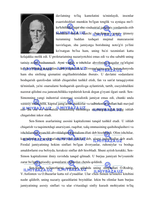  
 
davlatning 
to'liq 
kamolatini 
ta'minlaydi, 
insonlar 
esaerishishlari mumkin bo'lgan tenglik va ayniqsa mo'l-
ko'lchilikka faqat shu «industrial jamiyat» yordamida etib 
boradilar deydi. Garchi Sen-Simon yangi ijtimoiy 
tuzumning 
haddan 
tashqari 
mujmal 
manzarasini 
tasvirlagan, shu jamiyatga borishning noto'g'ri yo'lini 
ko'rsatgan bo'lsa ham, uning ba'zi taxminlari katta 
kelajakka molik edi. U proletariatning nazariyotchisi emas edi va shu sababli uning 
tarixiy rolini tushunmadi. Ayni vaqtda u ishchilar ahvolining naqadar og'irligini 
ko'rdi. «Mening maqsadim,- deb yozgan edi u, - Evropadagina emas, butun dunyoda 
ham shu sinfning qismatini engillashtirishdan iborat». U davlatni «odamlarni 
boshqarish quroli»dan ishlab chiqarishni tashkil etish, fan va san'at taraqqiyotini 
ta'minlash, ya'ni «narsalarni boshqarish quroli»ga aylantirish, tartib, osoyishtalikni 
nazorat qilishni esa jamoatchilikka topshirish kerak degan g'oyani ilgari surdi. Sen-
Simonning yangi industrial sistemasi sosialistik jamiyat emas edi, chunki unda 
xususiy mulkchilik, kapital jamg'arish, bankirlar va tadbirkorlar sinflari hali mavjud 
edi. Bu esa o'z navbatida umumxalq mehnatiga asoslangan rejali keng ishlab 
chiqarishni inkor etadi.  
Sen-Simon asarlarining asosini kapitalizmni tanqid tashkil etadi. U ishlab 
chiqarish va taqsimotdagi anarxiyani, raqobat, xalq ommasining qashshoqlashuvi va 
ishchilarning ayanchli ahvoldaligini kapitalizm illati deb hisoblaydi. Olim ishchilar, 
kapitalistlar va savdogarlarni bir sinf vakillari deb, ularni industriallar deb atadi. 
Feodal jamiyatining hokim sinflari bo'lgan dvoryanlar, ruhoniylar va boshqa 
amaldorlarni esa befoyda, keraksiz sinflar deb hisobladi. Shuni aytish kerakki, Sen-
Simon kapitalizmni ilmiy ravishda tanqid qilmadi. U burjua jamiyati bo'ysunishi 
zarur bo'lgan iqtisodiy qonunlarni e'tibordan chetda qoldirdi. 
  
Sen-Simon ta'limotlarini tashviqot qilishda uning shogirdlari O.Rodrig, 
V.Anfonten va O.Bazarlar katta rol o'ynadilar. Ular «Sen-Simon ta'limoti» kitobini 
nashr qildirib, uning nazariy qarashlarini boyitdilar. lekin bu olimlar ham burjua 
jamiyatining asosiy sinflari va ular o'rtasidagi sinfiy kurash mohiyatini to'liq 
