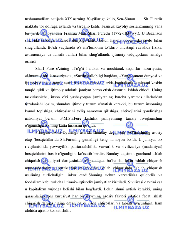  
 
tushunmadilar, natijada XIX asrning 30-yillariga kelib, Sen-Simon        Sh. Furedir 
maktabi tor doiraga aylandi va tarqalib ketdi. Fransuz xayoliy sosializmining yana 
bir yirik namoyandasi Fransua Mari Sharl Furedir (1772-1837 yy.). U Bezanson 
shahrida savdogar oilasida dunyoga kelib, butun hayoti mobaynida savdo bilan 
shug'ullandi. Bo'sh vaqtlarida o'z ma'lumotini to'ldirib, mustaqil ravishda fizika, 
astronomiya va falsafa fanlari bilan shug'ullandi, ijtimoiy tadqiqotlarni amalga 
oshirdi.  
Sharl Fure o'zining «To'g'ri harakat va mushtarak taqdirlar nazariyasi», 
«Umumiy birlik nazariyasi», «Savdo qallobligi haqida», «Yangi sanoat dunyosi va 
ijtimoiy dunyo» nomli asarlari va qator maqolalarida kapitalistik jamiyatni keskin 
tanqid qildi va ijtimoiy adolatli jamiyat barpo etish dasturini ishlab chiqdi. Uning 
tasvirlashicha, inson o'zi yashayotgan jamiyatning barcha yaramas illatlaridan 
tozalanishi lozim, shunday ijtimoiy tuzum o'rnatish kerakki, bu tuzum insonning 
kamol topishiga, ehtiroslarini to'liq namoyon qilishiga, ehtiyojlarini qondirishga 
imkoniyat bersin. F.M.Sh.Fure kishilik jamiyatining tarixiy rivojlanishini 
o'rganishga o'zining katta hissasini qo'shdi.  
F.Engels «Anti Dyuring» asarida shunday degan edi: «O'tmishning asosiy 
etap (bosqich)larida Sh.Furening genialligi keng namoyon bo'ldi. U jamiyat o'z 
rivojlanishida yovvoyilik, patriarxalchilik, varvarlik va sivilizasiya (madaniyat) 
bosqichlarini bosib o'tganligini ko'rsatib berdi». Bunday taqsimot garchand ishlab 
chiqarish taraqqiyoti darajasini hisobga olgan bo'lsa-da, lekin ishlab chiqarish 
munosabatlarining xarakterini va moddiy ishlab chiqarishda ishlab chiqarish 
usulining turlichaligini inkor etadi.Shuning uchun varvarlikka quldorlik va 
feodalizm kabi turlicha ijtimoiy-iqtisodiy jamiyatlar kiritiladi. Sivilizasi davrini esa 
u kapitalizm vujudga kelishi bilan bog'laydi. Lekin shuni aytish kerakki, uning 
qarashlariga xos xususiyat har bir davrning asosiy faktori sifatida faqat ishlab 
chiqarish darajasinigina emas, balki inson ehtiroslari va tabiati uyg'unligini ham 
alohida ajratib ko'rsatishdir.  
