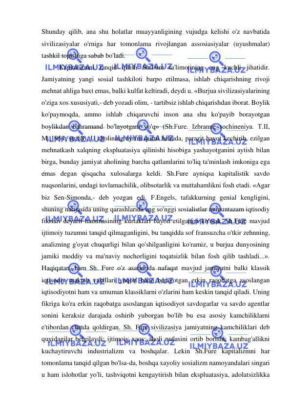 
 
Shunday qilib, ana shu holatlar muayyanligining vujudga kelishi o'z navbatida 
sivilizasiyalar o'rniga har tomonlama rivojlangan assosiasiyalar (uyushmalar) 
tashkil topishiga sabab bo'ladi.  
Kapitalizmni tanqid qilish Sh.Fure ta'limotining eng kuchli jihatidir. 
Jamiyatning yangi sosial tashkiloti barpo etilmasa, ishlab chiqarishning rivoji 
mehnat ahliga baxt emas, balki kulfat keltiradi, deydi u. «Burjua sivilizasiyalarining 
o'ziga xos xususiyati,- deb yozadi olim, - tartibsiz ishlab chiqarishdan iborat. Boylik 
ko'paymoqda, ammo ishlab chiqaruvchi inson ana shu ko'payib borayotgan 
boylikdan bahramand bo'layotgani yo'q» (Sh.Fure. Izbranne sochineniya. T.II, 
M.,1954, str.68). U aholining ayrim qismi behuda, parazit hayot kechirib, ezilgan 
mehnatkash xalqning ekspluatasiya qilinishi hisobiga yashayotganini aytish bilan 
birga, bunday jamiyat aholining barcha qatlamlarini to'liq ta'minlash imkoniga ega 
emas degan qisqacha xulosalarga keldi. Sh.Fure ayniqsa kapitalistik savdo 
nuqsonlarini, undagi tovlamachilik, olibsotarlik va muttahamlikni fosh etadi. «Agar 
biz Sen-Simonda,- deb yozgan edi. F.Engels, tafakkurning genial kengligini, 
shuning natijasida uning qarashlarida eng so'nggi sosialistlar nomuntazam iqtisodiy 
fikrlari deyarli hammasining kurtaklari bayon etilganini ko'rsak, Sh.Fure mavjud 
ijtimoiy tuzumni tanqid qilmaganligini, bu tanqidda sof fransuzcha o'tkir zehnning, 
analizning g'oyat chuqurligi bilan qo'shilganligini ko'ramiz, u burjua dunyosining 
jamiki moddiy va ma'naviy nochorligini toqatsizlik bilan fosh qilib tashladi...». 
Haqiqatan, ham Sh. Fure o'z asarlarida nafaqat mavjud jamiyatni balki klassik 
iqtisodiy maktab vakillari yuqori baho berayotgan erkin raqobatga asoslangan 
iqtisodiyotni ham va umuman klassiklarni o'zlarini ham keskin tanqid qiladi. Uning 
fikriga ko'ra erkin raqobatga asoslangan iqtisodiyot savdogarlar va savdo agentlar 
sonini keraksiz darajada oshirib yuborgan bo'lib bu esa asosiy kamchiliklarni 
e'tibordan chetda qoldirgan. Sh. Fure sivilizasiya jamiyatning kamchiliklari deb 
quyidagilar belgilaydi: ijtimoiy xaos; aholi nufusini ortib borishi; kambag'allikni 
kuchaytiruvchi industrializm va boshqalar. Lekin Sh.Fure kapitalizmni har 
tomonlama tanqid qilgan bo'lsa-da, boshqa xayoliy sosializm namoyandalari singari 
u ham islohotlar yo'li, tashviqotni kengaytirish bilan ekspluatasiya, adolatsizlikka 
