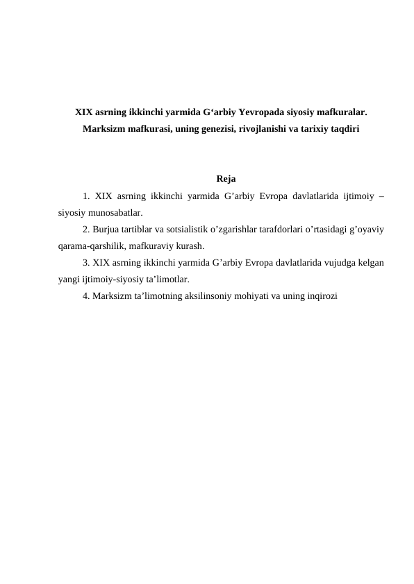 XIX asrning ikkinchi yarmida G‘arbiy Yevropada siyosiy mafkuralar.
Marksizm mafkurasi, uning genezisi, rivojlanishi va tarixiy taqdiri
Reja
1.  XIX asrning ikkinchi yarmida G’arbiy Evropa davlatlarida ijtimoiy –
siyosiy munosabatlar.
2. Burjua tartiblar va sotsialistik o’zgarishlar tarafdorlari o’rtasidagi g’oyaviy
qarama-qarshilik, mafkuraviy kurash.
3. XIX asrning ikkinchi yarmida G’arbiy Evropa davlatlarida vujudga kelgan
yangi ijtimoiy-siyosiy ta’limotlar. 
4. Marksizm ta’limotning aksilinsoniy mohiyati va uning inqirozi 
