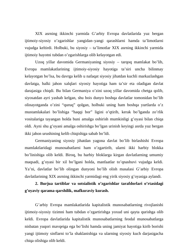 XIX asrning ikkinchi yarmida G’arbiy Evropa davlatlarida yuz bergan
ijtimoiy-siyosiy o’zgarishlar yangidan–yangi qarashlarni hamda ta’limotlarni
vujudga keltirdi. Holbuki, bu siyosiy – ta’limotlar XIX asrning ikkinchi yarmida
ijtimoiy hayotni tubdan o’zgarishlarga olib kelayotgan edi. 
Uzoq yillar davomida Germaniyaning siyosiy –  tarqoq mamlakat bo’lib,
Evropa mamlakatlarining ijtimoiy-siyosiy hayotiga ta’siri uncha bilinmay
kelayotgan bo’lsa, bu davrga kelib u nafaqat siyosiy jihatdan kuchli markazlashgan
davlatga,  balki jahon xalqlari siyosiy hayotiga ham ta’sir eta oladigan davlat
darajasiga chiqdi. Bu bilan Germaniya o’zini uzoq yillar davomida chetga qolib,
siyosatdan ayri yashab kelgan, shu bois dunyo boshqa davlatlar tomonidan bo’lib
olinayotganda o’zini “quruq”  qolgan,  holbuki uning ham boshqa yurtlarda o’z
mustamlakalari bo’lishiga “haqqi bor”  ligini o’qtirib,  kerak bo’lganda zo’rlik
vositalariga tayangan holda buni amalga oshirish mumkinligi g’oyasi bilan chiqa
oldi. Ayni shu g’oyani amalga oshirishga bo’lgan urinish keyingi asrda yuz bergan
ikki jahon urushining kelib chiqishiga sabab bo’ldi. 
Germaniyaning siyosiy jihatdan yagona davlat bo’lib birlashishi Evropa
mamlaktlaridagi munosabatlarni ham o’zgartirib,  ularni ikki harbiy blokka
bo’linishiga olib keldi.  Biroq,  bu harbiy bloklarga kirgan davlatlarning umumiy
maqsadi,  g’oyasi bir xil bo’lgani holda,  manfaatlar to’qnashuvi vujudga keldi.
Ya’ni,  davlatlar bo’lib olingan dunyoni bo’lib olish masalasi G’arbiy Evropa
davlatlarining XIX asrning ikkinchi yarmidagi eng yirik siyosiy g’oyasiga aylandi. 
2. Burjua tartiblar va sotsialistik o’zgarishlar tarafdorlari o’rtasidagi
g’oyaviy qarama-qarshilik, mafkuraviy kurash.
G’arbiy Evropa mamlakatlarida kapitalistik munosabatlarning rivojlanishi
ijtimoiy-siyosiy tizimni ham tubdan o’zgartirishga yoxud uni qayta qurishga olib
keldi.  Evropa davlatlarida kapitalistik munosabatlarning feodal munosabatlarga
nisbatan yuqori mavqeiga ega bo’lishi hamda uning jamiyat hayotiga kirib borishi
yangi ijtimoiy sinflarni to’la shaklanishiga va ularning siyosiy kuch darjasigacha
chiqa olishiga olib keldi. 
