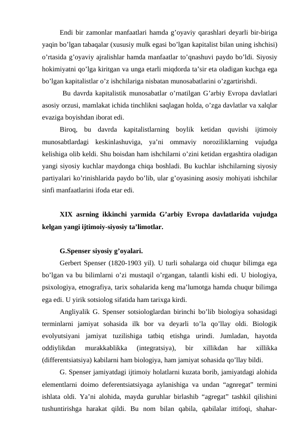 Endi bir zamonlar manfaatlari hamda g’oyaviy qarashlari deyarli bir-biriga
yaqin bo’lgan tabaqalar (xususiy mulk egasi bo’lgan kapitalist bilan uning ishchisi)
o’rtasida g’oyaviy ajralishlar hamda manfaatlar to’qnashuvi paydo bo’ldi. Siyosiy
hokimiyatni qo’lga kiritgan va unga etarli miqdorda ta’sir eta oladigan kuchga ega
bo’lgan kapitalistlar o’z ishchilariga nisbatan munosabatlarini o’zgartirishdi. 
 Bu davrda kapitalistik munosabatlar o’rnatilgan G’arbiy Evropa davlatlari
asosiy orzusi, mamlakat ichida tinchlikni saqlagan holda, o’zga davlatlar va xalqlar
evaziga boyishdan iborat edi. 
Biroq,  bu davrda kapitalistlarning boylik ketidan quvishi ijtimoiy
munosabtlardagi keskinlashuviga,  ya’ni ommaviy noroziliklarning vujudga
kelishiga olib keldi. Shu boisdan ham ishchilarni o’zini ketidan ergashtira oladigan
yangi siyosiy kuchlar maydonga chiqa boshladi. Bu kuchlar ishchilarning siyosiy
partiyalari ko’rinishlarida paydo bo’lib, ular g’oyasining asosiy mohiyati ishchilar
sinfi manfaatlarini ifoda etar edi. 
XIX asrning ikkinchi yarmida G’arbiy Evropa davlatlarida vujudga
kelgan yangi ijtimoiy-siyosiy ta’limotlar. 
G.Spenser siyosiy g’oyalari. 
Gerbert Spenser (1820-1903 yil). U turli sohalarga oid chuqur bilimga ega
bo’lgan va bu bilimlarni o’zi mustaqil o’rgangan, talantli kishi edi. U biologiya,
psixologiya, etnografiya, tarix sohalarida keng ma’lumotga hamda chuqur bilimga
ega edi. U yirik sotsiolog sifatida ham tarixga kirdi. 
Angliyalik G. Spenser sotsiologlardan birinchi bo’lib biologiya sohasidagi
terminlarni  jamiyat  sohasida  ilk  bor  va  deyarli  to’la  qo’llay  oldi.  Biologik
evolyutsiyani  jamiyat  tuzilishiga  tatbiq  etishga  urindi.  Jumladan,  hayotda
oddiylikdan  murakkablikka  (integratsiya),  bir  xillikdan  har  xillikka
(differentsiatsiya) kabilarni ham biologiya, ham jamiyat sohasida qo’llay bildi. 
G. Spenser jamiyatdagi ijtimoiy holatlarni kuzata borib, jamiyatdagi alohida
elementlarni doimo deferentsiatsiyaga aylanishiga va undan “agnregat” termini
ishlata oldi. Ya’ni alohida, mayda guruhlar birlashib “agregat” tashkil qilishini
tushuntirishga  harakat  qildi.  Bu  nom  bilan  qabila,  qabilalar  ittifoqi,  shahar-

