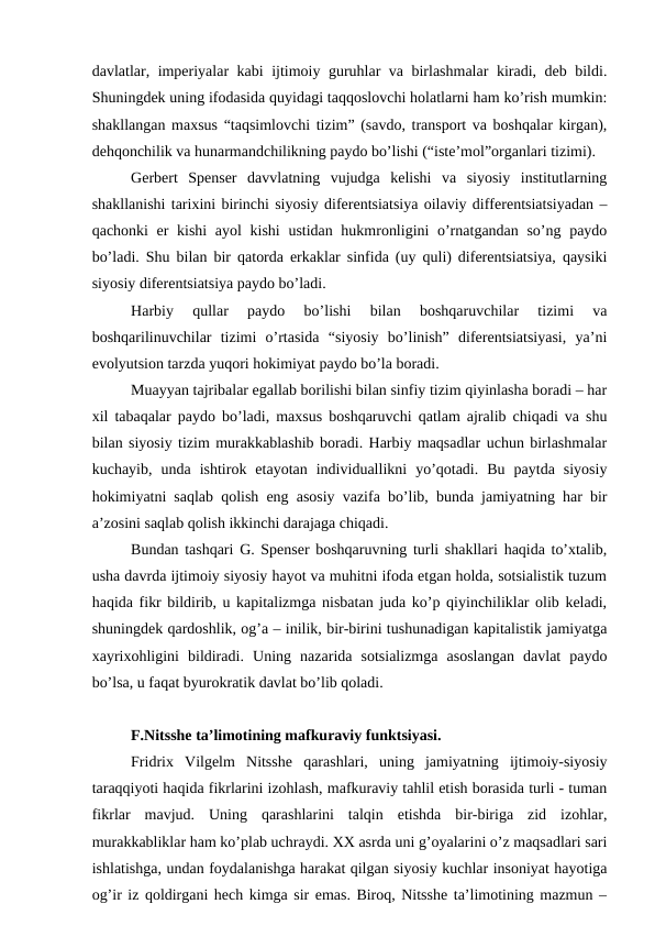 davlatlar, imperiyalar kabi ijtimoiy guruhlar va birlashmalar  kiradi, deb bildi.
Shuningdek uning ifodasida quyidagi taqqoslovchi holatlarni ham ko’rish mumkin:
shakllangan maxsus “taqsimlovchi tizim” (savdo, transport va boshqalar kirgan),
dehqonchilik va hunarmandchilikning paydo bo’lishi (“iste’mol”organlari tizimi). 
Gerbert  Spenser  davvlatning  vujudga  kelishi  va  siyosiy  institutlarning
shakllanishi tarixini birinchi siyosiy diferentsiatsiya oilaviy differentsiatsiyadan –
qachonki  er kishi  ayol  kishi  ustidan hukmronligini  o’rnatgandan so’ng paydo
bo’ladi. Shu bilan bir qatorda erkaklar sinfida (uy quli) diferentsiatsiya, qaysiki
siyosiy diferentsiatsiya paydo bo’ladi. 
Harbiy  qullar  paydo  bo’lishi  bilan  boshqaruvchilar  tizimi  va
boshqarilinuvchilar  tizimi  o’rtasida  “siyosiy  bo’linish”  diferentsiatsiyasi,  ya’ni
evolyutsion tarzda yuqori hokimiyat paydo bo’la boradi. 
Muayyan tajribalar egallab borilishi bilan sinfiy tizim qiyinlasha boradi – har
xil tabaqalar paydo bo’ladi, maxsus boshqaruvchi qatlam ajralib chiqadi va shu
bilan siyosiy tizim murakkablashib boradi. Harbiy maqsadlar uchun birlashmalar
kuchayib,  unda  ishtirok  etayotan  individuallikni  yo’qotadi.  Bu  paytda  siyosiy
hokimiyatni saqlab qolish eng asosiy vazifa bo’lib, bunda jamiyatning har bir
a’zosini saqlab qolish ikkinchi darajaga chiqadi. 
Bundan tashqari G. Spenser boshqaruvning turli shakllari haqida to’xtalib,
usha davrda ijtimoiy siyosiy hayot va muhitni ifoda etgan holda, sotsialistik tuzum
haqida fikr bildirib, u kapitalizmga nisbatan juda ko’p qiyinchiliklar olib keladi,
shuningdek qardoshlik, og’a – inilik, bir-birini tushunadigan kapitalistik jamiyatga
xayrixohligini  bildiradi.  Uning  nazarida  sotsializmga  asoslangan  davlat  paydo
bo’lsa, u faqat byurokratik davlat bo’lib qoladi. 
F.Nitsshe ta’limotining mafkuraviy funktsiyasi.
Fridrix  Vilgelm  Nitsshe  qarashlari,  uning  jamiyatning  ijtimoiy-siyosiy
taraqqiyoti haqida fikrlarini izohlash, mafkuraviy tahlil etish borasida turli - tuman
fikrlar  mavjud.  Uning  qarashlarini  talqin  etishda  bir-biriga  zid  izohlar,
murakkabliklar ham ko’plab uchraydi. XX asrda uni g’oyalarini o’z maqsadlari sari
ishlatishga, undan foydalanishga harakat qilgan siyosiy kuchlar insoniyat hayotiga
og’ir iz qoldirgani hech kimga sir emas. Biroq, Nitsshe ta’limotining mazmun –
