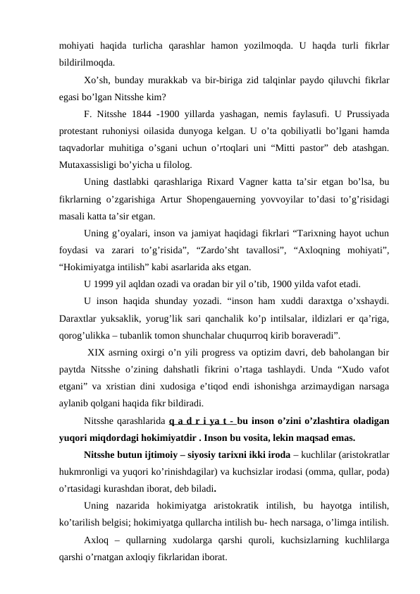mohiyati  haqida  turlicha  qarashlar  hamon  yozilmoqda.  U  haqda  turli  fikrlar
bildirilmoqda. 
Xo’sh, bunday murakkab va bir-biriga zid talqinlar paydo qiluvchi fikrlar
egasi bo’lgan Nitsshe kim? 
F. Nitsshe 1844 -1900 yillarda yashagan, nemis faylasufi. U Prussiyada
protestant ruhoniysi oilasida dunyoga kelgan. U o’ta qobiliyatli bo’lgani hamda
taqvadorlar muhitiga o’sgani uchun o’rtoqlari uni “Mitti pastor” deb atashgan.
Mutaxassisligi bo’yicha u filolog. 
Uning dastlabki qarashlariga Rixard Vagner katta ta’sir etgan bo’lsa, bu
fikrlarning o’zgarishiga Artur Shopengauerning yovvoyilar to’dasi to’g’risidagi
masali katta ta’sir etgan. 
Uning g’oyalari, inson va jamiyat haqidagi fikrlari “Tarixning hayot uchun
foydasi  va  zarari  to’g’risida”,  “Zardo’sht  tavallosi”,  “Axloqning  mohiyati”,
“Hokimiyatga intilish” kabi asarlarida aks etgan. 
U 1999 yil aqldan ozadi va oradan bir yil o’tib, 1900 yilda vafot etadi. 
U inson haqida shunday yozadi. “inson ham  xuddi daraxtga o’xshaydi.
Daraxtlar yuksaklik, yorug’lik sari qanchalik ko’p intilsalar, ildizlari er qa’riga,
qorog’ulikka – tubanlik tomon shunchalar chuqurroq kirib boraveradi”.
 XIX asrning oxirgi o’n yili progress va optizim davri, deb baholangan bir
paytda Nitsshe o’zining dahshatli fikrini o’rtaga tashlaydi. Unda “Xudo vafot
etgani” va xristian dini xudosiga e’tiqod endi ishonishga arzimaydigan narsaga
aylanib qolgani haqida fikr bildiradi. 
Nitsshe qarashlarida q a d r i ya t - bu inson o’zini o’zlashtira oladigan
yuqori miqdordagi hokimiyatdir . Inson bu vosita, lekin maqsad emas. 
Nitsshe butun ijtimoiy – siyosiy tarixni ikki iroda – kuchlilar (aristokratlar
hukmronligi va yuqori ko’rinishdagilar) va kuchsizlar irodasi (omma, qullar, poda)
o’rtasidagi kurashdan iborat, deb biladi. 
Uning  nazarida  hokimiyatga  aristokratik  intilish,  bu  hayotga  intilish,
ko’tarilish belgisi; hokimiyatga qullarcha intilish bu- hech narsaga, o’limga intilish.
Axloq  –  qullarning  xudolarga  qarshi  quroli,  kuchsizlarning  kuchlilarga
qarshi o’rnatgan axloqiy fikrlaridan iborat. 
