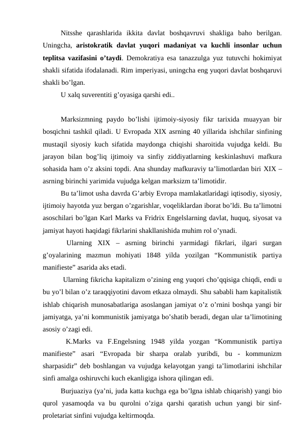 Nitsshe  qarashlarida  ikkita  davlat  boshqavruvi  shakliga  baho  berilgan.
Uningcha,  aristokratik davlat  yuqori  madaniyat va kuchli  insonlar uchun
teplitsa vazifasini o’taydi. Demokratiya esa tanazzulga yuz tutuvchi hokimiyat
shakli sifatida ifodalanadi. Rim imperiyasi, uningcha eng yuqori davlat boshqaruvi
shakli bo’lgan. 
U xalq suverentiti g’oyasiga qarshi edi.. 
Marksizmning  paydo  bo’lishi  ijtimoiy-siyosiy  fikr  tarixida  muayyan  bir
bosqichni tashkil qiladi. U Evropada XIX asrning 40 yillarida ishchilar sinfining
mustaqil siyosiy kuch sifatida maydonga chiqishi sharoitida vujudga keldi. Bu
jarayon bilan bog’liq ijtimoiy va sinfiy ziddiyatlarning keskinlashuvi  mafkura
sohasida ham o’z aksini topdi. Ana shunday mafkuraviy ta’limotlardan biri XIX –
asrning birinchi yarimida vujudga kelgan marksizm ta’limotidir. 
Bu ta’limot usha davrda G’arbiy Evropa mamlakatlaridagi iqtisodiy, siyosiy,
ijtimoiy hayotda yuz bergan o’zgarishlar, voqeliklardan iborat bo’ldi. Bu ta’limotni
asoschilari bo’lgan Karl Marks va Fridrix Engelslarning davlat, huquq, siyosat va
jamiyat hayoti haqidagi fikrlarini shakllanishida muhim rol o’ynadi. 
 Ularning  XIX  –  asrning  birinchi  yarmidagi  fikrlari,  ilgari  surgan
g’oyalarining  mazmun  mohiyati  1848  yilda  yozilgan  “Kommunistik  partiya
manifieste” asarida aks etadi. 
 Ularning fikricha kapitalizm o’zining eng yuqori cho’qqisiga chiqdi, endi u
bu yo’l bilan o’z taraqqiyotini davom etkaza olmaydi. Shu sababli ham kapitalistik
ishlab chiqarish munosabatlariga asoslangan jamiyat o’z o’rnini boshqa yangi bir
jamiyatga, ya’ni kommunistik jamiyatga bo’shatib beradi, degan ular ta’limotining
asosiy o’zagi edi. 
 K.Marks  va  F.Engelsning  1948  yilda  yozgan  “Kommunistik  partiya
manifieste”  asari  “Evropada  bir  sharpa  oralab  yuribdi,  bu  -  kommunizm
sharpasidir” deb boshlangan va vujudga kelayotgan yangi ta’limotlarini ishchilar
sinfi amalga oshiruvchi kuch ekanligiga ishora qilingan edi. 
Burjuaziya (ya’ni, juda katta kuchga ega bo’lgna ishlab chiqarish) yangi bio
qurol  yasamoqda  va  bu  qurolni  o’ziga  qarshi  qaratish  uchun  yangi  bir  sinf-
proletariat sinfini vujudga keltirmoqda.
