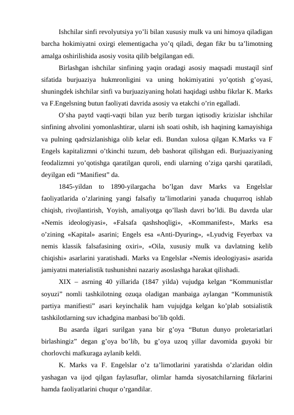 Ishchilar sinfi revolyutsiya yo’li bilan xususiy mulk va uni himoya qiladigan
barcha hokimiyatni oxirgi elementigacha yo’q qiladi, degan fikr bu ta’limotning
amalga oshirilishida asosiy vosita qilib belgilangan edi. 
Birlashgan ishchilar sinfining yaqin oradagi asosiy maqsadi mustaqil sinf
sifatida  burjuaziya  hukmronligini  va  uning  hokimiyatini  yo’qotish  g’oyasi,
shuningdek ishchilar sinfi va burjuaziyaning holati haqidagi ushbu fikrlar K. Marks
va F.Engelsning butun faoliyati davrida asosiy va etakchi o’rin egalladi. 
O’sha paytd vaqti-vaqti bilan yuz berib turgan iqtisodiy krizislar ishchilar
sinfining ahvolini yomonlashtirar, ularni ish soati oshib, ish haqining kamayishiga
va pulning qadrsizlanishiga olib kelar edi. Bundan xulosa qilgan K.Marks va F
Engels kapitalizmni o’tkinchi tuzum, deb bashorat qilishgan edi. Burjuaziyaning
feodalizmni yo’qotishga qaratilgan quroli, endi ularning o’ziga qarshi qaratiladi,
deyilgan edi “Manifiest” da.
1845-yildan  to  1890-yilargacha  bo’lgan  davr  Marks  va  Engelslar
faoliyatlarida  o’zlarining  yangi  falsafiy  ta’limotlarini  yanada  chuqurroq  ishlab
chiqish, rivojlantirish, Yoyish, amaliyotga qo’llash davri bo’ldi. Bu davrda ular
«Nemis  ideologiyasi»,  «Falsafa  qashshoqligi»,  «Kommanifest»,  Marks  esa
o’zining «Kapital» asarini; Engels esa «Anti-Dyuring», «Lyudvig Feyerbax va
nemis  klassik  falsafasining  oxiri»,  «Oila,  xususiy  mulk  va  davlatning  kelib
chiqishi» asarlarini yaratishadi. Marks va Engelslar «Nemis ideologiyasi» asarida
jamiyatni materialistik tushunishni nazariy asoslashga harakat qilishadi.
XIX – asrning 40 yillarida (1847 yilda) vujudga kelgan “Kommunistlar
soyuzi” nomli tashkilotning ozuqa oladigan manbaiga aylangan “Kommunistik
partiya  manifiesti”  asari  keyinchalik  ham  vujujdga  kelgan  ko’plab  sotsialistik
tashkilotlarning suv ichadgina manbasi bo’lib qoldi. 
Bu  asarda  ilgari  surilgan  yana  bir  g’oya  “Butun  dunyo  proletariatlari
birlashingiz”  degan  g’oya  bo’lib,  bu  g’oya  uzoq  yillar  davomida  guyoki  bir
chorlovchi mafkuraga aylanib keldi. 
K.  Marks  va  F.  Engelslar  o’z  ta’limotlarini  yaratishda  o’zlaridan  oldin
yashagan va ijod qilgan faylasuflar, olimlar hamda siyosatchilarning fikrlarini
hamda faoliyatlarini chuqur o’rgandilar. 
