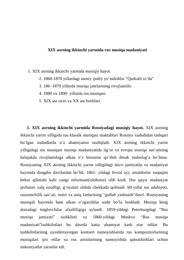 XIX asrning ikkinchi yarmida rus musiqa madaniyati
 
 1. XIX asrning ikkinchi yarmida musiqiy hayot.
 2. 1860-1870 yillardagi asosiy ijodiy yo’nalishlar.”Qudratli to’da”
 3. 186 -1870 yillarda musiqa janrlarining rivojlanishi.
 4. 1880 va 1890- yillarda rus musiqasi.
 5. XIX asr oxiri va XX asr boshlari.
 
 
 
1. XIX asrning ikkinchi yarmida Rossiyadagi musiqiy hayot. XIX asrning
ikkinchi yarim yilligida rus klassik musiqasi maktablari Rossiya xududidan tashqari
bo’lgan  xududlarda  o’z  ahamiyatini  tasdiqladi.  XIX  asrning  ikkinchi  yarim
yilligidagi rus musiqasi musiqa madaniyatida ilg’or va evropa musiqa san’atining
kelajakda  rivojlanishiga  ulkan  o’z  hissasini  qo’shdi  desak  mubolag’a  bo’lmas.
Rossiyaning XIX asrning ikkinchi yarim yilligidagi davri jamiyatda va madaniyat
hayotida dongdor davrlardan bo’ldi. 1861- yildagi fevral oyi, amaldorlar xuquqini
bekor  qilinishi  kabi  yangi  reformani(islohotni)  olib  kirdi.  Har  qaysi  madaniyat
javhalari xalq ozodligi, g’oyalari oldida chekkada qolmadi. 60-yillar rus adabiyoti,
rassomchilik san’ati, teatri va aniq fanlarining “gullab yashnash”davri. Rossiyaning
musiqali  hayotida  ham  ulkan  o’zgarishlar  sodir  bo’la  boshladi.  Musiqa  keng
doiradagi  tinglovchilar  afzalliligiga  aylandi.  1859-yildagi  Peterburgdagi  “Rus
musiqa  jamiyati”  tashkiloti  va  1860-yildagi  Moskva  “Rus  musiqa
madaniyati”tashkilotlari  bu  davrda  katta  ahamiyat  kasb  etar  edilar.  Bu
tashkilotlarning  uyushtirayotgan  kontsert  namoyishlarida  rus  kompozitorlarining
musiqalari  ijro  etilar  va  rus  artistlarining  namoyishda  qatnashishlari  uchun
imkoniyatlar yaratilar edi.
 
