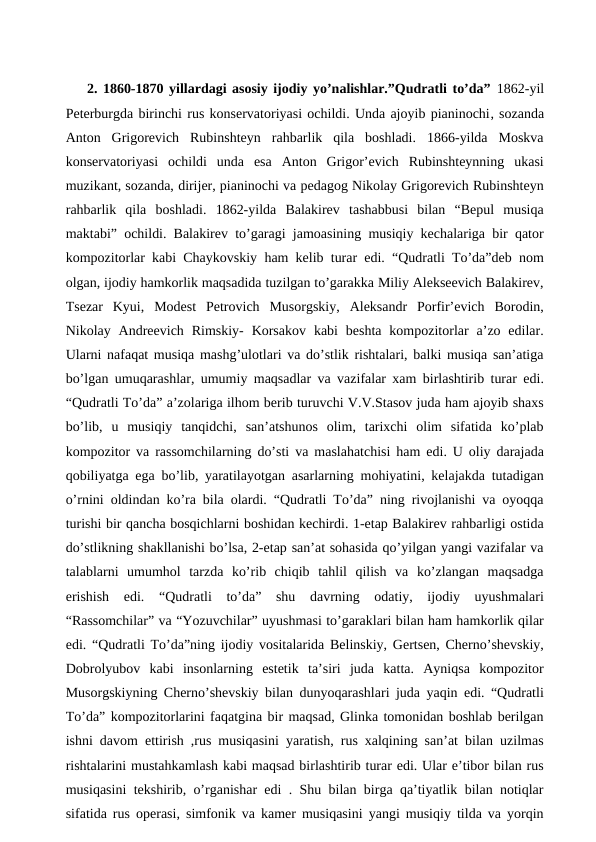 2. 1860-1870 yillardagi asosiy ijodiy yo’nalishlar.”Qudratli to’da” 1862-yil
Peterburgda birinchi rus konservatoriyasi ochildi. Unda ajoyib pianinochi, sozanda
Anton  Grigorevich  Rubinshteyn  rahbarlik  qila  boshladi.  1866-yilda  Moskva
konservatoriyasi  ochildi  unda  esa  Anton  Grigor’evich  Rubinshteynning  ukasi
muzikant, sozanda, dirijer, pianinochi va pedagog Nikolay Grigorevich Rubinshteyn
rahbarlik  qila  boshladi.  1862-yilda  Balakirev  tashabbusi  bilan  “Bepul  musiqa
maktabi” ochildi. Balakirev to’garagi jamoasining musiqiy kechalariga bir qator
kompozitorlar kabi Chaykovskiy ham kelib turar edi. “Qudratli To’da”deb nom
olgan, ijodiy hamkorlik maqsadida tuzilgan to’garakka Miliy Alekseevich Balakirev,
Tsezar  Kyui,  Modest  Petrovich  Musorgskiy,  Aleksandr  Porfir’evich  Borodin,
Nikolay Andreevich  Rimskiy-  Korsakov  kabi  beshta  kompozitorlar  a’zo edilar.
Ularni nafaqat musiqa mashg’ulotlari va do’stlik rishtalari, balki musiqa san’atiga
bo’lgan umuqarashlar, umumiy maqsadlar va vazifalar xam birlashtirib turar edi.
“Qudratli To’da” a’zolariga ilhom berib turuvchi V.V.Stasov juda ham ajoyib shaxs
bo’lib,  u  musiqiy  tanqidchi,  san’atshunos  olim,  tarixchi  olim  sifatida  ko’plab
kompozitor va rassomchilarning do’sti va maslahatchisi ham edi. U oliy darajada
qobiliyatga ega bo’lib, yaratilayotgan asarlarning mohiyatini, kelajakda tutadigan
o’rnini oldindan ko’ra bila olardi. “Qudratli To’da” ning rivojlanishi va oyoqqa
turishi bir qancha bosqichlarni boshidan kechirdi. 1-etap Balakirev rahbarligi ostida
do’stlikning shakllanishi bo’lsa, 2-etap san’at sohasida qo’yilgan yangi vazifalar va
talablarni  umumhol  tarzda  ko’rib  chiqib  tahlil  qilish  va  ko’zlangan  maqsadga
erishish  edi.  “Qudratli  to’da”  shu  davrning  odatiy,  ijodiy  uyushmalari
“Rassomchilar” va “Yozuvchilar” uyushmasi to’garaklari bilan ham hamkorlik qilar
edi. “Qudratli To’da”ning ijodiy vositalarida Belinskiy, Gertsen, Cherno’shevskiy,
Dobrolyubov  kabi  insonlarning  estetik  ta’siri  juda  katta.  Ayniqsa  kompozitor
Musorgskiyning Cherno’shevskiy bilan dunyoqarashlari juda yaqin edi. “Qudratli
To’da” kompozitorlarini faqatgina bir maqsad, Glinka tomonidan boshlab berilgan
ishni davom ettirish ,rus musiqasini yaratish, rus xalqining san’at bilan uzilmas
rishtalarini mustahkamlash kabi maqsad birlashtirib turar edi. Ular e’tibor bilan rus
musiqasini tekshirib, o’rganishar edi . Shu bilan birga qa’tiyatlik bilan notiqlar
sifatida rus operasi, simfonik va kamer musiqasini yangi musiqiy tilda va yorqin

