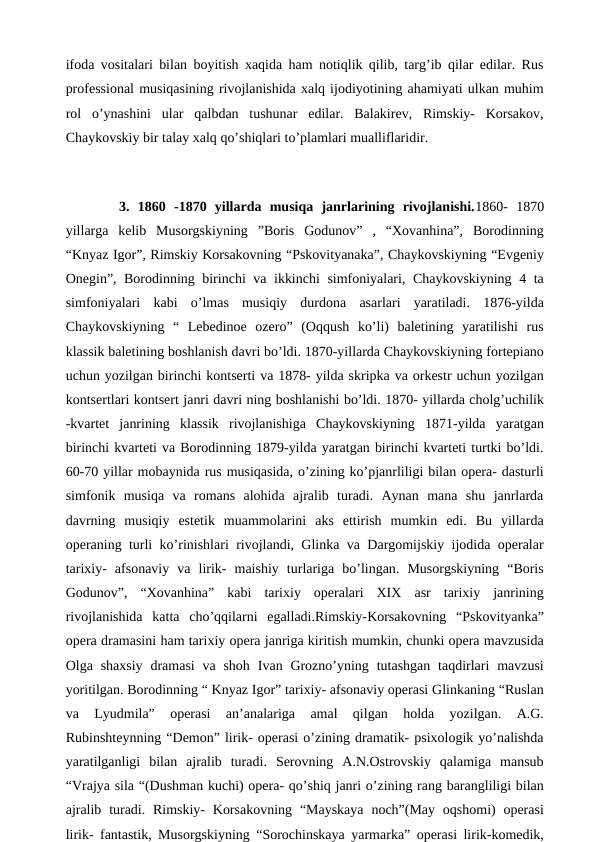 ifoda vositalari bilan boyitish xaqida ham notiqlik qilib, targ’ib qilar edilar. Rus
professional musiqasining rivojlanishida xalq ijodiyotining ahamiyati ulkan muhim
rol  o’ynashini  ular  qalbdan  tushunar  edilar.  Balakirev,  Rimskiy-  Korsakov,
Chaykovskiy bir talay xalq qo’shiqlari to’plamlari mualliflaridir. 
 
 
3. 1860  -1870  yillarda  musiqa  janrlarining  rivojlanishi.1860-  1870
yillarga  kelib  Musorgskiyning  ”Boris  Godunov”  ,  “Xovanhina”,  Borodinning
“Knyaz Igor”, Rimskiy Korsakovning “Pskovityanaka”, Chaykovskiyning “Evgeniy
Onegin”, Borodinning birinchi va ikkinchi  simfoniyalari, Chaykovskiyning 4 ta
simfoniyalari  kabi  o’lmas  musiqiy  durdona  asarlari  yaratiladi.  1876-yilda
Chaykovskiyning  “  Lebedinoe  ozero”  (Oqqush  ko’li)  baletining  yaratilishi  rus
klassik baletining boshlanish davri bo’ldi. 1870-yillarda Chaykovskiyning fortepiano
uchun yozilgan birinchi kontserti va 1878- yilda skripka va orkestr uchun yozilgan
kontsertlari kontsert janri davri ning boshlanishi bo’ldi. 1870- yillarda cholg’uchilik
-kvartet  janrining  klassik  rivojlanishiga  Chaykovskiyning  1871-yilda  yaratgan
birinchi kvarteti va Borodinning 1879-yilda yaratgan birinchi kvarteti turtki bo’ldi.
60-70 yillar mobaynida rus musiqasida, o’zining ko’pjanrliligi bilan opera- dasturli
simfonik  musiqa  va  romans  alohida  ajralib  turadi.  Aynan  mana  shu  janrlarda
davrning  musiqiy  estetik  muammolarini  aks  ettirish  mumkin  edi.  Bu  yillarda
operaning turli ko’rinishlari rivojlandi, Glinka va Dargomijskiy ijodida operalar
tarixiy-  afsonaviy  va  lirik-  maishiy  turlariga  bo’lingan.  Musorgskiyning  “Boris
Godunov”,  “Xovanhina”  kabi  tarixiy  operalari  XIX  asr  tarixiy  janrining
rivojlanishida  katta  cho’qqilarni  egalladi.Rimskiy-Korsakovning  “Pskovityanka”
opera dramasini ham tarixiy opera janriga kiritish mumkin, chunki opera mavzusida
Olga shaxsiy  dramasi  va  shoh  Ivan Grozno’yning  tutashgan  taqdirlari  mavzusi
yoritilgan. Borodinning “ Knyaz Igor” tarixiy- afsonaviy operasi Glinkaning “Ruslan
va  Lyudmila”  operasi  an’analariga  amal  qilgan  holda  yozilgan.  A.G.
Rubinshteynning “Demon” lirik- operasi o’zining dramatik- psixologik yo’nalishda
yaratilganligi  bilan  ajralib  turadi.  Serovning  A.N.Ostrovskiy  qalamiga  mansub
“Vrajya sila “(Dushman kuchi) opera- qo’shiq janri o’zining rang barangliligi bilan
ajralib turadi.  Rimskiy-  Korsakovning  “Mayskaya  noch”(May oqshomi)  operasi
lirik- fantastik, Musorgskiyning “Sorochinskaya yarmarka” operasi lirik-komedik,
