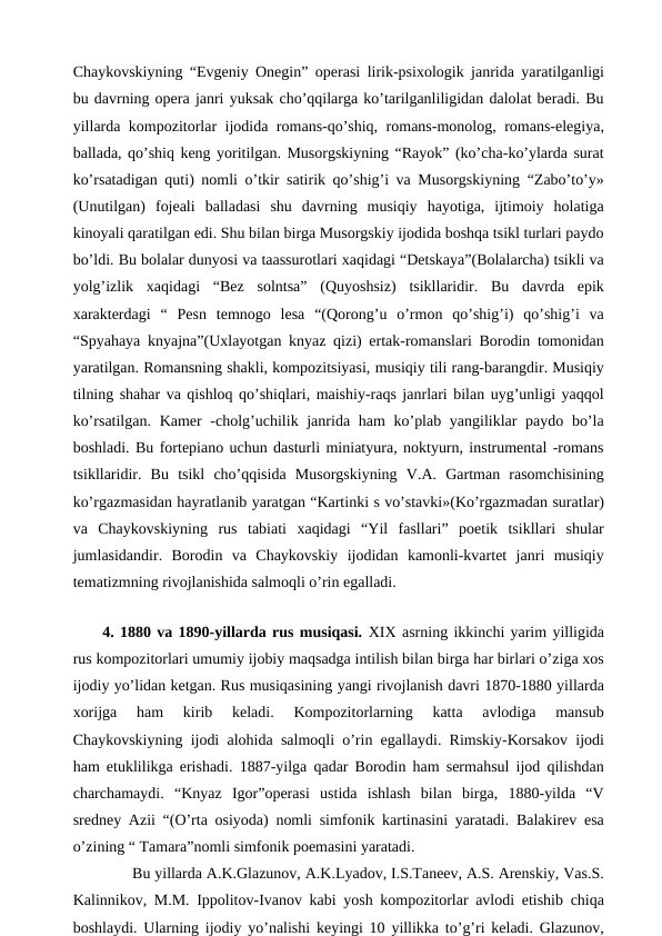 Chaykovskiyning “Evgeniy Onegin” operasi lirik-psixologik janrida yaratilganligi
bu davrning opera janri yuksak cho’qqilarga ko’tarilganliligidan dalolat beradi. Bu
yillarda kompozitorlar ijodida romans-qo’shiq, romans-monolog, romans-elegiya,
ballada, qo’shiq keng yoritilgan. Musorgskiyning “Rayok” (ko’cha-ko’ylarda surat
ko’rsatadigan quti) nomli o’tkir satirik qo’shig’i va Musorgskiyning “Zabo’to’y»
(Unutilgan)  fojeali  balladasi  shu  davrning  musiqiy  hayotiga,  ijtimoiy  holatiga
kinoyali qaratilgan edi. Shu bilan birga Musorgskiy ijodida boshqa tsikl turlari paydo
bo’ldi. Bu bolalar dunyosi va taassurotlari xaqidagi “Detskaya”(Bolalarcha) tsikli va
yolg’izlik  xaqidagi  “Bez  solntsa”  (Quyoshsiz)  tsikllaridir.  Bu  davrda  epik
xarakterdagi  “  Pesn  temnogo  lesa  “(Qorong’u  o’rmon  qo’shig’i)  qo’shig’i  va
“Spyahaya knyajna”(Uxlayotgan knyaz qizi) ertak-romanslari Borodin tomonidan
yaratilgan. Romansning shakli, kompozitsiyasi, musiqiy tili rang-barangdir. Musiqiy
tilning shahar va qishloq qo’shiqlari, maishiy-raqs janrlari bilan uyg’unligi yaqqol
ko’rsatilgan. Kamer -cholg’uchilik janrida ham  ko’plab yangiliklar paydo bo’la
boshladi. Bu fortepiano uchun dasturli miniatyura, noktyurn, instrumental -romans
tsikllaridir.  Bu  tsikl  cho’qqisida  Musorgskiyning  V.A.  Gartman  rasomchisining
ko’rgazmasidan hayratlanib yaratgan “Kartinki s vo’stavki»(Ko’rgazmadan suratlar)
va  Chaykovskiyning  rus  tabiati  xaqidagi  “Yil  fasllari”  poetik  tsikllari  shular
jumlasidandir.  Borodin  va  Chaykovskiy  ijodidan  kamonli-kvartet  janri  musiqiy
tematizmning rivojlanishida salmoqli o’rin egalladi.
 
 4. 1880 va 1890-yillarda rus musiqasi. XIX asrning ikkinchi yarim yilligida
rus kompozitorlari umumiy ijobiy maqsadga intilish bilan birga har birlari o’ziga xos
ijodiy yo’lidan ketgan. Rus musiqasining yangi rivojlanish davri 1870-1880 yillarda
xorijga  ham  kirib  keladi.  Kompozitorlarning  katta  avlodiga  mansub
Chaykovskiyning ijodi alohida salmoqli o’rin egallaydi. Rimskiy-Korsakov ijodi
ham etuklilikga erishadi. 1887-yilga qadar Borodin ham sermahsul ijod qilishdan
charchamaydi.  “Knyaz  Igor”operasi  ustida  ishlash  bilan  birga,  1880-yilda  “V
sredney Azii “(O’rta osiyoda) nomli simfonik kartinasini yaratadi. Balakirev esa
o’zining “ Tamara”nomli simfonik poemasini yaratadi.
 
Bu yillarda A.K.Glazunov, A.K.Lyadov, I.S.Taneev, A.S. Arenskiy, Vas.S.
Kalinnikov, M.M. Ippolitov-Ivanov kabi yosh kompozitorlar avlodi etishib chiqa
boshlaydi. Ularning ijodiy yo’nalishi keyingi 10 yillikka to’g’ri keladi. Glazunov,
