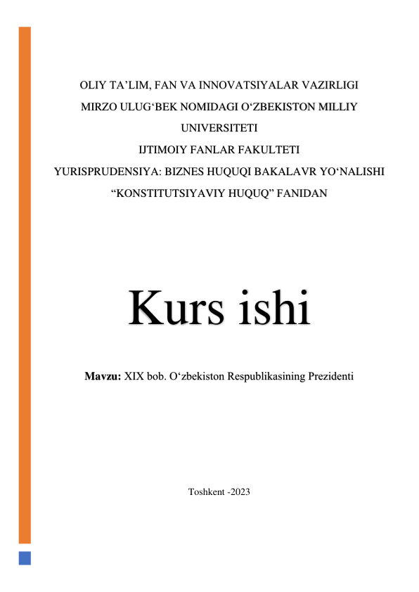  
 
OLIY TA’LIM, FAN VA INNOVATSIYALAR VAZIRLIGI 
MIRZO ULUG‘BEK NOMIDAGI O‘ZBEKISTON MILLIY 
UNIVERSITETI 
IJTIMOIY FANLAR FAKULTETI 
YURISPRUDENSIYA: BIZNES HUQUQI BAKALAVR YO‘NALISHI 
“KONSTITUTSIYAVIY HUQUQ” FANIDAN 
 
 
 
 
Kurs ishi 
Mavzu: XIX bob. O‘zbekiston Respublikasining Prezidenti 
 
 
 
 
 
Toshkent -2023 
 
