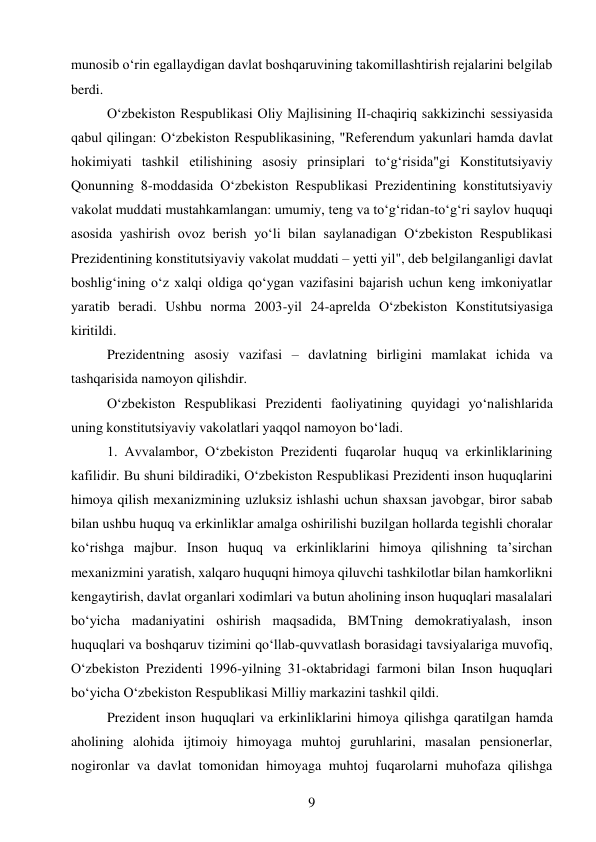 9 
 
munosib o‘rin egallaydigan davlat boshqaruvining takomillashtirish rejalarini belgilab 
berdi. 
O‘zbekiston Respublikasi Oliy Majlisining II-chaqiriq sakkizinchi sessiyasida 
qabul qilingan: O‘zbekiston Respublikasining, "Referendum yakunlari hamda davlat 
hokimiyati tashkil etilishining asosiy prinsiplari to‘g‘risida"gi Konstitutsiyaviy 
Qonunning 8-moddasida O‘zbekiston Respublikasi Prezidentining konstitutsiyaviy 
vakolat muddati mustahkamlangan: umumiy, teng va to‘g‘ridan-to‘g‘ri saylov huquqi 
asosida yashirish ovoz berish yo‘li bilan saylanadigan O‘zbekiston Respublikasi 
Prezidentining konstitutsiyaviy vakolat muddati – yetti yil", deb belgilanganligi davlat 
boshlig‘ining o‘z xalqi oldiga qo‘ygan vazifasini bajarish uchun keng imkoniyatlar 
yaratib beradi. Ushbu norma 2003-yil 24-aprelda O‘zbekiston Konstitutsiyasiga 
kiritildi. 
Prezidentning asosiy vazifasi – davlatning birligini mamlakat ichida va 
tashqarisida namoyon qilishdir. 
O‘zbekiston Respublikasi Prezidenti faoliyatining quyidagi yo‘nalishlarida 
uning konstitutsiyaviy vakolatlari yaqqol namoyon bo‘ladi. 
1. Avvalambor, O‘zbekiston Prezidenti fuqarolar huquq va erkinliklarining 
kafilidir. Bu shuni bildiradiki, O‘zbekiston Respublikasi Prezidenti inson huquqlarini 
himoya qilish mexanizmining uzluksiz ishlashi uchun shaxsan javobgar, biror sabab 
bilan ushbu huquq va erkinliklar amalga oshirilishi buzilgan hollarda tegishli choralar 
ko‘rishga majbur. Inson huquq va erkinliklarini himoya qilishning ta’sirchan 
mexanizmini yaratish, xalqaro huquqni himoya qiluvchi tashkilotlar bilan hamkorlikni 
kengaytirish, davlat organlari xodimlari va butun aholining inson huquqlari masalalari 
bo‘yicha madaniyatini oshirish maqsadida, BMTning demokratiyalash, inson 
huquqlari va boshqaruv tizimini qo‘llab-quvvatlash borasidagi tavsiyalariga muvofiq, 
O‘zbekiston Prezidenti 1996-yilning 31-oktabridagi farmoni bilan Inson huquqlari 
bo‘yicha O‘zbekiston Respublikasi Milliy markazini tashkil qildi. 
Prezident inson huquqlari va erkinliklarini himoya qilishga qaratilgan hamda 
aholining alohida ijtimoiy himoyaga muhtoj guruhlarini, masalan pensionerlar, 
nogironlar va davlat tomonidan himoyaga muhtoj fuqarolarni muhofaza qilishga 
