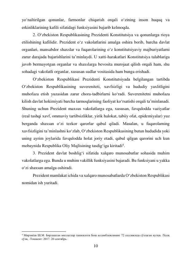 10 
 
yo‘naltirilgan qonunlar, farmonlar chiqarish orqali o‘zining inson huquq va 
erkinliklarining kafili sifatidagi funksiyasini bajarib kelmoqda. 
2. O‘zbekiston Respublikasining Prezidenti Konstitutsiya va qonunlarga rioya 
etilishining kafilidir. Prezident o‘z vakolatlarini amalga oshira borib, barcha davlat 
organlari, mansabdor shaxslar va fuqarolarining o‘z konstitutsiyaviy majburiyatlarni 
zarur darajada bajarishlarini ta’minlaydi. U xatti-harakatlari Konstitutsiya talablariga 
javob bermayotgan organlar va shaxslarga bevosita murojaat qilish orqali ham, shu 
sohadagi vakolatli organlar, xususan sudlar vositasida ham bunga erishadi. 
O‘zbekiston Respublikasi Prezidenti Konstitutsiyada belgilangan tartibda 
O‘zbekiston Respublikasining suvereniteti, xavfsizligi va hududiy yaxlitligini 
muhofaza etish yuzasidan zarur chora-tadbirlarni ko‘radi. Suverenitetni muhofaza 
kilish davlat hokimiyati barcha tarmoqlarining faoliyat ko‘rsatishi orqali ta’minlanadi. 
Shuning uchun Prezident maxsus vakolatlarga ega, xususan, favqulodda vaziyatlar 
(real tashqi xavf, ommaviy tartibsizliklar, yirik halokat, tabiiy ofat, epidemiyalar) yuz 
berganda shaxsan o‘zi tezkor qarorlar qabul qiladi. Masalan, u fuqarolarning 
xavfsizligini ta’minlashni ko‘zlab, O‘zbekiston Respublikasining butun hududida yoki 
uning ayrim joylarida favqulodda holat joriy etadi, qabul qilgan qarorini uch kun 
mobaynida Respublika Oliy Majlisining tasdig‘iga kiritadi4. 
3. Prezident davlat boshlig‘i sifatida xalqaro munosabatlar sohasida muhim 
vakolatlarga ega. Bunda u muhim vakillik funksiyasini bajaradi. Bu funksiyani u yakka 
o‘zi shaxsan amalga oshiradi. 
Prezident mamlakat ichida va xalqaro munosabatlarda O‘zbekiston Respublikasi 
nomidan ish yuritadi. 
 
 
                                           
4 Мирзиѐев Ш.М. Бирлашган миллатлар ташкилоти Бош ассамблеясининг 72 сессиясида сўзлаган нутқи. /Халқ 
сўзи, -Тошкент: 2017. 20 сентябрь. 
