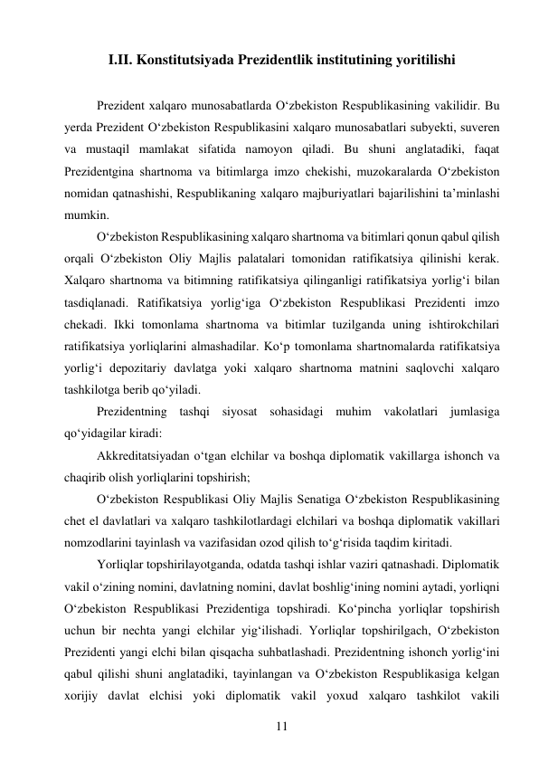 11 
 
I.II. Konstitutsiyada Prezidentlik institutining yoritilishi 
 
Prezident xalqaro munosabatlarda O‘zbekiston Respublikasining vakilidir. Bu 
yerda Prezident O‘zbekiston Respublikasini xalqaro munosabatlari subyekti, suveren 
va mustaqil mamlakat sifatida namoyon qiladi. Bu shuni anglatadiki, faqat 
Prezidentgina shartnoma va bitimlarga imzo chekishi, muzokaralarda O‘zbekiston 
nomidan qatnashishi, Respublikaning xalqaro majburiyatlari bajarilishini ta’minlashi 
mumkin. 
O‘zbekiston Respublikasining xalqaro shartnoma va bitimlari qonun qabul qilish 
orqali O‘zbekiston Oliy Majlis palatalari tomonidan ratifikatsiya qilinishi kerak. 
Xalqaro shartnoma va bitimning ratifikatsiya qilinganligi ratifikatsiya yorlig‘i bilan 
tasdiqlanadi. Ratifikatsiya yorlig‘iga O‘zbekiston Respublikasi Prezidenti imzo 
chekadi. Ikki tomonlama shartnoma va bitimlar tuzilganda uning ishtirokchilari 
ratifikatsiya yorliqlarini almashadilar. Ko‘p tomonlama shartnomalarda ratifikatsiya 
yorlig‘i depozitariy davlatga yoki xalqaro shartnoma matnini saqlovchi xalqaro 
tashkilotga berib qo‘yiladi. 
Prezidentning tashqi siyosat sohasidagi muhim vakolatlari jumlasiga 
qo‘yidagilar kiradi: 
Akkreditatsiyadan o‘tgan elchilar va boshqa diplomatik vakillarga ishonch va 
chaqirib olish yorliqlarini topshirish; 
O‘zbekiston Respublikasi Oliy Majlis Senatiga O‘zbekiston Respublikasining 
chet el davlatlari va xalqaro tashkilotlardagi elchilari va boshqa diplomatik vakillari 
nomzodlarini tayinlash va vazifasidan ozod qilish to‘g‘risida taqdim kiritadi. 
Yorliqlar topshirilayotganda, odatda tashqi ishlar vaziri qatnashadi. Diplomatik 
vakil o‘zining nomini, davlatning nomini, davlat boshlig‘ining nomini aytadi, yorliqni 
O‘zbekiston Respublikasi Prezidentiga topshiradi. Ko‘pincha yorliqlar topshirish 
uchun bir nechta yangi elchilar yig‘ilishadi. Yorliqlar topshirilgach, O‘zbekiston 
Prezidenti yangi elchi bilan qisqacha suhbatlashadi. Prezidentning ishonch yorlig‘ini 
qabul qilishi shuni anglatadiki, tayinlangan va O‘zbekiston Respublikasiga kelgan 
xorijiy davlat elchisi yoki diplomatik vakil yoxud xalqaro tashkilot vakili 
