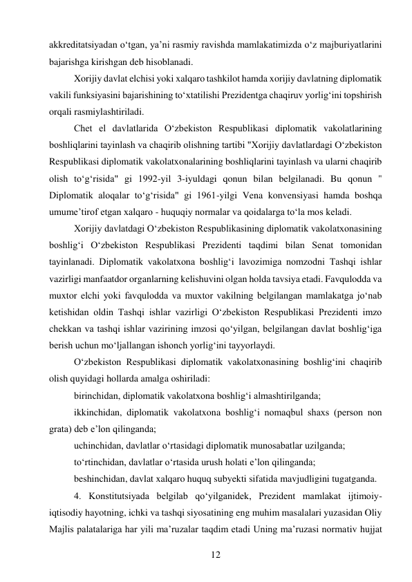 12 
 
akkreditatsiyadan o‘tgan, ya’ni rasmiy ravishda mamlakatimizda o‘z majburiyatlarini 
bajarishga kirishgan deb hisoblanadi. 
Xorijiy davlat elchisi yoki xalqaro tashkilot hamda xorijiy davlatning diplomatik 
vakili funksiyasini bajarishining to‘xtatilishi Prezidentga chaqiruv yorlig‘ini topshirish 
orqali rasmiylashtiriladi. 
Chet el davlatlarida O‘zbekiston Respublikasi diplomatik vakolatlarining 
boshliqlarini tayinlash va chaqirib olishning tartibi "Xorijiy davlatlardagi O‘zbekiston 
Respublikasi diplomatik vakolatxonalarining boshliqlarini tayinlash va ularni chaqirib 
olish to‘g‘risida" gi 1992-yil 3-iyuldagi qonun bilan belgilanadi. Bu qonun " 
Diplomatik aloqalar to‘g‘risida" gi 1961-yilgi Vena konvensiyasi hamda boshqa 
umume’tirof etgan xalqaro - huquqiy normalar va qoidalarga to‘la mos keladi. 
Xorijiy davlatdagi O‘zbekiston Respublikasining diplomatik vakolatxonasining 
boshlig‘i O‘zbekiston Respublikasi Prezidenti taqdimi bilan Senat tomonidan 
tayinlanadi. Diplomatik vakolatxona boshlig‘i lavozimiga nomzodni Tashqi ishlar 
vazirligi manfaatdor organlarning kelishuvini olgan holda tavsiya etadi. Favqulodda va 
muxtor elchi yoki favqulodda va muxtor vakilning belgilangan mamlakatga jo‘nab 
ketishidan oldin Tashqi ishlar vazirligi O‘zbekiston Respublikasi Prezidenti imzo 
chekkan va tashqi ishlar vazirining imzosi qo‘yilgan, belgilangan davlat boshlig‘iga 
berish uchun mo‘ljallangan ishonch yorlig‘ini tayyorlaydi. 
O‘zbekiston Respublikasi diplomatik vakolatxonasining boshlig‘ini chaqirib 
olish quyidagi hollarda amalga oshiriladi: 
birinchidan, diplomatik vakolatxona boshlig‘i almashtirilganda; 
ikkinchidan, diplomatik vakolatxona boshlig‘i nomaqbul shaxs (person non 
grata) deb e’lon qilinganda; 
uchinchidan, davlatlar o‘rtasidagi diplomatik munosabatlar uzilganda; 
to‘rtinchidan, davlatlar o‘rtasida urush holati e’lon qilinganda; 
beshinchidan, davlat xalqaro huquq subyekti sifatida mavjudligini tugatganda. 
4. Konstitutsiyada belgilab qo‘yilganidek, Prezident mamlakat ijtimoiy-
iqtisodiy hayotning, ichki va tashqi siyosatining eng muhim masalalari yuzasidan Oliy 
Majlis palatalariga har yili ma’ruzalar taqdim etadi Uning ma’ruzasi normativ hujjat 
