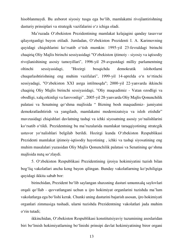 13 
 
hisoblanmaydi. Bu axborot siyosiy tusga ega bo‘lib, mamlakatni rivojlantirishning 
dasturiy prinsiplari va strategik vazifalarini o‘z ichiga oladi. 
Ma’ruzada O‘zbekiston Prezidentining mamlakat kelajagini qanday tasavvur 
qilayotganligi bayon etiladi. Jumladan, O‘zbekiston Prezidenti I. A. Karimovning 
quyidagi chiqishlarini ko‘rsatib o‘tish mumkin: 1995-yil 23-fevraldagi birinchi 
chaqiriq Oliy Majlis birinchi sessiyasidagi "O‘zbekiston ijtimoiy - siyosiy va iqtisodiy 
rivojlanishining asosiy tamoyillari", 1996-yil 29-avgustdagi milliy parlamentning 
oltinchi 
sessiyasidagi, 
"Hozirgi 
bosqichda 
demokratik 
islohotlarni 
chuqurlashtirishning eng muhim vazifalari", 1999-yil 14-aprelda o‘n to‘rtinchi 
sessiyadagi, "O‘zbekiston XXI asrga intilmoqda"; 2000-yil 22-yanvarda ikkinchi 
chaqiriq Oliy Majlis birinchi sessiyasidagi, "Oliy maqsadimiz - Vatan ozodligi va 
obodligi, xalq erkinligi va farovonligi" , 2005-yil 28-yanvarda Oliy Majlis Qonunchilik 
palatasi va Senatning qo‘shma majlisida “ Bizning bosh maqsadimiz- jamiyatni 
demokratlashtirish va yangilash, mamlakatni modernizatsiya va isloh etishdir” 
mavzusidagi chiqishlari davlatning tashqi va ichki siyosatning asosiy yo‘nalishlarini 
ko‘rsatib o‘tildi. Prezidentning bu ma’ruzalarida mamlakat taraqqiyotining strategik 
ustuvor yo‘nalishlari belgilab berildi. Hozirgi kunda O‘zbekiston Respublikasi 
Prezidenti mamlakat ijtimoiy-iqtisodiy hayotining , ichki va tashqi siyosatining eng 
muhim masalalari yuzasidan Oliy Majlis Qonunchilik palatasi va Senatining qo‘shma 
majlisida nutq so‘zlaydi. 
5. O‘zbekiston Respublikasi Prezidentining ijroiya hokimiyatini tuzish bilan 
bog‘liq vakolatlari ancha keng bayon qilingan. Bunday vakolatlarning ko‘pchiligiga 
quyidagi ikkita sabab bor: 
birinchidan, Prezident bo‘lib saylangan shaxsning dasturi umumxalq saylovlari 
orqali qo‘llab - quvvatlangani uchun u ijro hokimiyat organlarini tuzishda ma’lum 
vakolatlarga ega bo‘lishi kerak. Chunki uning dasturini bajarish asosan, ijro hokimiyati 
organlari zimmasiga tushadi, ularni tuzishda Prezidentning vakolatlari juda muhim 
o‘rin tutadi; 
ikkinchidan, O‘zbekiston Respublikasi konstitutsiyaviy tuzumining asoslaridan 
biri bo‘lmish hokimiyatlarning bo‘linishi prinsipi davlat hokimiyatining biror organi 
