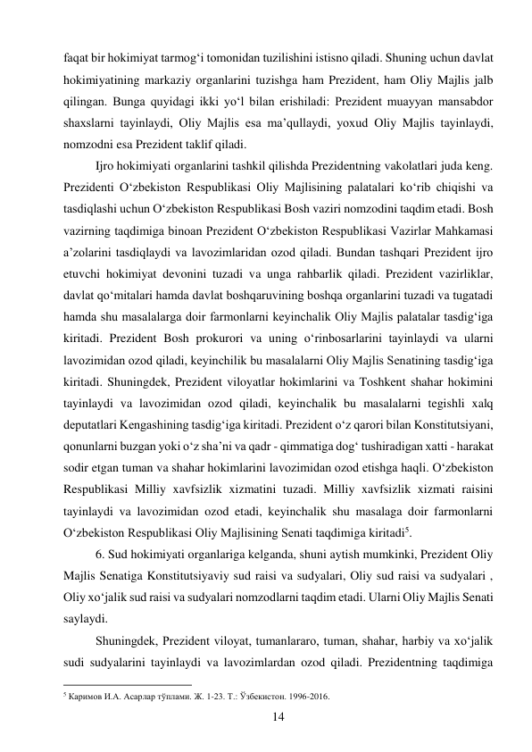 14 
 
faqat bir hokimiyat tarmog‘i tomonidan tuzilishini istisno qiladi. Shuning uchun davlat 
hokimiyatining markaziy organlarini tuzishga ham Prezident, ham Oliy Majlis jalb 
qilingan. Bunga quyidagi ikki yo‘l bilan erishiladi: Prezident muayyan mansabdor 
shaxslarni tayinlaydi, Oliy Majlis esa ma’qullaydi, yoxud Oliy Majlis tayinlaydi, 
nomzodni esa Prezident taklif qiladi. 
Ijro hokimiyati organlarini tashkil qilishda Prezidentning vakolatlari juda keng. 
Prezidenti O‘zbekiston Respublikasi Oliy Majlisining palatalari ko‘rib chiqishi va 
tasdiqlashi uchun O‘zbekiston Respublikasi Bosh vaziri nomzodini taqdim etadi. Bosh 
vazirning taqdimiga binoan Prezident O‘zbekiston Respublikasi Vazirlar Mahkamasi 
a’zolarini tasdiqlaydi va lavozimlaridan ozod qiladi. Bundan tashqari Prezident ijro 
etuvchi hokimiyat devonini tuzadi va unga rahbarlik qiladi. Prezident vazirliklar, 
davlat qo‘mitalari hamda davlat boshqaruvining boshqa organlarini tuzadi va tugatadi 
hamda shu masalalarga doir farmonlarni keyinchalik Oliy Majlis palatalar tasdig‘iga 
kiritadi. Prezident Bosh prokurori va uning o‘rinbosarlarini tayinlaydi va ularni 
lavozimidan ozod qiladi, keyinchilik bu masalalarni Oliy Majlis Senatining tasdig‘iga 
kiritadi. Shuningdek, Prezident viloyatlar hokimlarini va Toshkent shahar hokimini 
tayinlaydi va lavozimidan ozod qiladi, keyinchalik bu masalalarni tegishli xalq 
deputatlari Kengashining tasdig‘iga kiritadi. Prezident o‘z qarori bilan Konstitutsiyani, 
qonunlarni buzgan yoki o‘z sha’ni va qadr - qimmatiga dog‘ tushiradigan xatti - harakat 
sodir etgan tuman va shahar hokimlarini lavozimidan ozod etishga haqli. O‘zbekiston 
Respublikasi Milliy xavfsizlik xizmatini tuzadi. Milliy xavfsizlik xizmati raisini 
tayinlaydi va lavozimidan ozod etadi, keyinchalik shu masalaga doir farmonlarni 
O‘zbekiston Respublikasi Oliy Majlisining Senati taqdimiga kiritadi5. 
6. Sud hokimiyati organlariga kelganda, shuni aytish mumkinki, Prezident Oliy 
Majlis Senatiga Konstitutsiyaviy sud raisi va sudyalari, Oliy sud raisi va sudyalari , 
Oliy xo‘jalik sud raisi va sudyalari nomzodlarni taqdim etadi. Ularni Oliy Majlis Senati 
saylaydi. 
Shuningdek, Prezident viloyat, tumanlararo, tuman, shahar, harbiy va xo‘jalik 
sudi sudyalarini tayinlaydi va lavozimlardan ozod qiladi. Prezidentning taqdimiga 
                                           
5 Каримов И.А. Асарлар тўплами. Ж. 1-23. Т.: Ўзбекистон. 1996-2016. 
