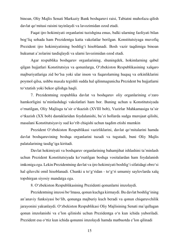 15 
 
binoan, Oliy Majlis Senati Markaziy Bank boshqaruvi raisi, Tabiatni muhofaza qilish 
davlat qo‘mitasi raisini tayinlaydi va lavozimidan ozod etadi. 
Faqat ijro hokimiyati organlarini tuzishgina emas, balki ularning faoliyati bilan 
bog‘liq sohada ham Prezidentga katta vakolatlar berilgan. Konstitutsiyaga muvofiq 
Prezident ijro hokimiyatining boshlig‘i hisoblanadi. Bosh vazir taqdimiga binoan 
hukumat a’zolarini tasdiqlaydi va ularni lavozimidan ozod etadi. 
Agar respublika boshqaruv organlarining, shuningdek, hokimlarning qabul 
qilgan hujjatlari Konstitutsiya va qonunlarga, O‘zbekiston Respublikasining xalqaro 
majburiyatlariga zid bo‘lsa yoki ular inson va fuqarolarning huquq va erkinliklarini 
poymol qilsa, ushbu masala tegishli sudda hal qilinmagunicha Prezident bu hujjatlarni 
to‘xtatish yoki bekor qilishga haqli. 
7. Prezidentning respublika davlat va boshqaruv oliy organlarining o‘zaro 
hamkorligini ta’minlashdagi vakolatlari ham bor. Buning uchun u Konstitutsiyada 
o‘rnatilgan, Oliy Majlisga ta’sir o‘tkazish (XVIII bob), Vazirlar Mahkamasiga ta’sir 
o‘tkazish (XX bob) dastaklaridan foydalanishi, ba’zi hollarda sudga murojaat qilishi, 
masalani Konstitutsiyaviy sud ko‘rib chiqishi uchun taqdim etishi mumkin 
Prezident O‘zbekiston Respublikasi vazirliklarini, davlat qo‘mitalarini hamda 
davlat boshqaruvining boshqa organlarini tuzadi va tugatadi, buni Oliy Majlis 
palatalarining tasdig‘iga kiritadi. 
Davlat hokimiyati va boshqaruv organlarining bahamjihat ishlashini ta’minlash 
uchun Prezident Konstitutsiyada ko‘rsatilgan boshqa vositalardan ham foydalanish 
imkoniga ega. Lekin Prezidentning davlat va ijro hokimiyati boshlig‘i sifatidagi obro‘si 
hal qiluvchi omil hisoblanadi. Chunki u to‘g‘ridan - to‘g‘ri umumiy saylovlarda xalq 
topshirgan siyosiy mandatga ega. 
8. O‘zbekiston Respublikasining Prezidenti qonunlarni imzolaydi. 
Prezidentning imzosi bo‘lmasa, qonun kuchga kirmaydi. Bu davlat boshlig‘ining 
an’anaviy funksiyasi bo‘lib, qonunga majburiy kuch beradi va qonun chiqaruvchilik 
jarayonini yakunlaydi. O‘zbekiston Respublikasi Oliy Majlisining Senati ma’qullagan 
qonun imzolanishi va e’lon qilinishi uchun Prezidentga o‘n kun ichida yuboriladi. 
Prezident esa o‘ttiz kun ichida qonunni imzolaydi hamda matbuotda e’lon qilinadi 
