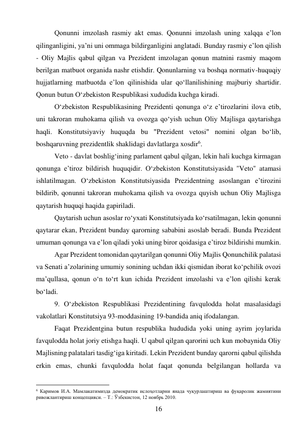 16 
 
Qonunni imzolash rasmiy akt emas. Qonunni imzolash uning xalqqa e’lon 
qilinganligini, ya’ni uni ommaga bildirganligini anglatadi. Bunday rasmiy e’lon qilish 
- Oliy Majlis qabul qilgan va Prezident imzolagan qonun matnini rasmiy maqom 
berilgan matbuot organida nashr etishdir. Qonunlarning va boshqa normativ-huquqiy 
hujjatlarning matbuotda e’lon qilinishida ular qo‘llanilishining majburiy shartidir. 
Qonun butun O‘zbekiston Respublikasi xududida kuchga kiradi. 
O‘zbekiston Respublikasining Prezidenti qonunga o‘z e’tirozlarini ilova etib, 
uni takroran muhokama qilish va ovozga qo‘yish uchun Oliy Majlisga qaytarishga 
haqli. Konstitutsiyaviy huquqda bu "Prezident vetosi" nomini olgan bo‘lib, 
boshqaruvning prezidentlik shaklidagi davlatlarga xosdir6. 
Veto - davlat boshlig‘ining parlament qabul qilgan, lekin hali kuchga kirmagan 
qonunga e’tiroz bildirish huquqidir. O‘zbekiston Konstitutsiyasida "Veto" atamasi 
ishlatilmagan. O‘zbekiston Konstitutsiyasida Prezidentning asoslangan e’tirozini 
bildirib, qonunni takroran muhokama qilish va ovozga quyish uchun Oliy Majlisga 
qaytarish huquqi haqida gapiriladi. 
Qaytarish uchun asoslar ro‘yxati Konstitutsiyada ko‘rsatilmagan, lekin qonunni 
qaytarar ekan, Prezident bunday qarorning sababini asoslab beradi. Bunda Prezident 
umuman qonunga va e’lon qiladi yoki uning biror qoidasiga e’tiroz bildirishi mumkin. 
Agar Prezident tomonidan qaytarilgan qonunni Oliy Majlis Qonunchilik palatasi 
va Senati a’zolarining umumiy sonining uchdan ikki qismidan iborat ko‘pchilik ovozi 
ma’qullasa, qonun o‘n to‘rt kun ichida Prezident imzolashi va e’lon qilishi kerak 
bo‘ladi. 
9. O‘zbekiston Respublikasi Prezidentining favqulodda holat masalasidagi 
vakolatlari Konstitutsiya 93-moddasining 19-bandida aniq ifodalangan. 
Faqat Prezidentgina butun respublika hududida yoki uning ayrim joylarida 
favqulodda holat joriy etishga haqli. U qabul qilgan qarorini uch kun mobaynida Oliy 
Majlisning palatalari tasdig‘iga kiritadi. Lekin Prezident bunday qarorni qabul qilishda 
erkin emas, chunki favqulodda holat faqat qonunda belgilangan hollarda va 
                                           
6 Каримов И.А. Мамлакатимизда демократик ислоҳотларни янада чуқурлаштириш ва фуқаролик жамиятини 
ривожлантириш концепцияси. – Т.: Ўзбекистон, 12 ноябрь 2010. 
