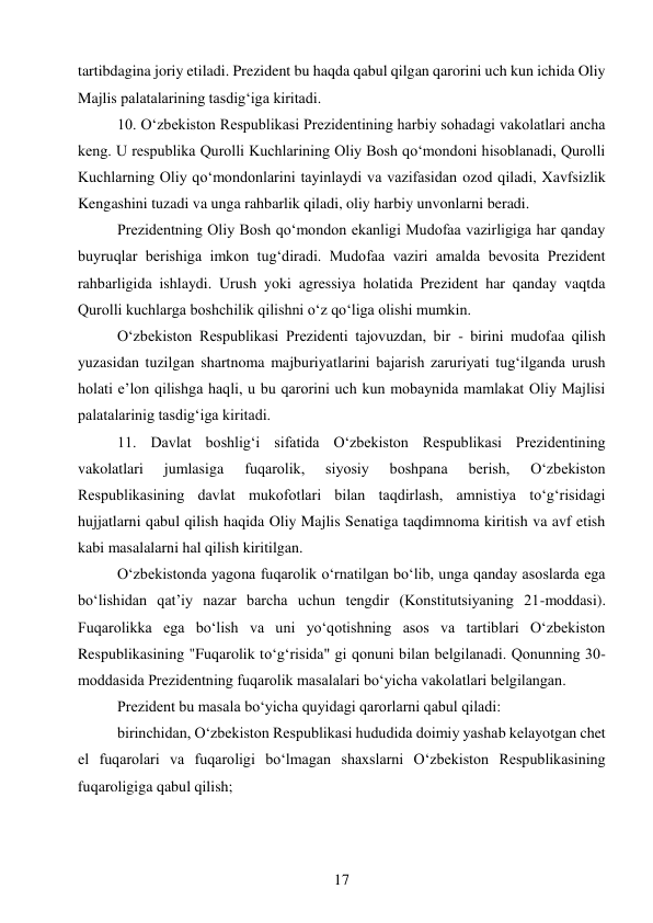 17 
 
tartibdagina joriy etiladi. Prezident bu haqda qabul qilgan qarorini uch kun ichida Oliy 
Majlis palatalarining tasdig‘iga kiritadi. 
10. O‘zbekiston Respublikasi Prezidentining harbiy sohadagi vakolatlari ancha 
keng. U respublika Qurolli Kuchlarining Oliy Bosh qo‘mondoni hisoblanadi, Qurolli 
Kuchlarning Oliy qo‘mondonlarini tayinlaydi va vazifasidan ozod qiladi, Xavfsizlik 
Kengashini tuzadi va unga rahbarlik qiladi, oliy harbiy unvonlarni beradi. 
Prezidentning Oliy Bosh qo‘mondon ekanligi Mudofaa vazirligiga har qanday 
buyruqlar berishiga imkon tug‘diradi. Mudofaa vaziri amalda bevosita Prezident 
rahbarligida ishlaydi. Urush yoki agressiya holatida Prezident har qanday vaqtda 
Qurolli kuchlarga boshchilik qilishni o‘z qo‘liga olishi mumkin. 
O‘zbekiston Respublikasi Prezidenti tajovuzdan, bir - birini mudofaa qilish 
yuzasidan tuzilgan shartnoma majburiyatlarini bajarish zaruriyati tug‘ilganda urush 
holati e’lon qilishga haqli, u bu qarorini uch kun mobaynida mamlakat Oliy Majlisi 
palatalarinig tasdig‘iga kiritadi. 
11. Davlat boshlig‘i sifatida O‘zbekiston Respublikasi Prezidentining 
vakolatlari 
jumlasiga 
fuqarolik, 
siyosiy 
boshpana 
berish, 
O‘zbekiston 
Respublikasining davlat mukofotlari bilan taqdirlash, amnistiya to‘g‘risidagi 
hujjatlarni qabul qilish haqida Oliy Majlis Senatiga taqdimnoma kiritish va avf etish 
kabi masalalarni hal qilish kiritilgan. 
O‘zbekistonda yagona fuqarolik o‘rnatilgan bo‘lib, unga qanday asoslarda ega 
bo‘lishidan qat’iy nazar barcha uchun tengdir (Konstitutsiyaning 21-moddasi). 
Fuqarolikka ega bo‘lish va uni yo‘qotishning asos va tartiblari O‘zbekiston 
Respublikasining "Fuqarolik to‘g‘risida" gi qonuni bilan belgilanadi. Qonunning 30- 
moddasida Prezidentning fuqarolik masalalari bo‘yicha vakolatlari belgilangan. 
Prezident bu masala bo‘yicha quyidagi qarorlarni qabul qiladi: 
birinchidan, O‘zbekiston Respublikasi hududida doimiy yashab kelayotgan chet 
el fuqarolari va fuqaroligi bo‘lmagan shaxslarni O‘zbekiston Respublikasining 
fuqaroligiga qabul qilish; 
