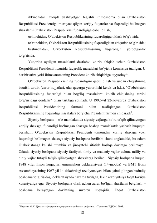 18 
 
ikkinchidan, xorijda yashayotgan tegishli iltimosnoma bilan O‘zbekiston 
Respublikasi Prezidentiga murojaat qilgan xorijiy fuqarolar va fuqaroligi bo‘lmagan 
shaxslarni O‘zbekiston Respublikasi fuqaroligiga qabul qilish; 
uchinchidan, O‘zbekiston Respublikasining fuqaroligiga tiklash to‘g‘risida; 
to‘rtinchidan, O‘zbekiston Respublikasining fuqaroligidan chiqarish to‘g‘risida; 
beshinchidan, 
O‘zbekiston 
Respublikasining 
fuqaroligini 
yo‘qotganlik 
to‘g‘risida. 
Yuqorida aytilgan masalalarni dastlabki ko‘rib chiqish uchun O‘zbekiston 
Respublikasi Prezidenti huzurida fuqarolik masalalari bo‘yicha komissiya tuzilgan. U 
har bir ariza yoki iltimosnomaning Prezident ko‘rib chiqishiga tayyorlaydi. 
O‘zbekiston Respublikasining fuqaroligini qabul qilish va undan chiqishining 
batafsil tartibi (zarur hujjatlari, ular qayerga yuborilishi kerak va h.k.). "O‘zbekiston 
Respublikasining fuqaroligi bilan bog‘liq masalalarni ko‘rib chiqishning tartibi 
to‘g‘risidagi qoidalar" bilan tartibga solinadi. U 1992-yil 22-noyabrda O‘zbekiston 
Respublikasi 
Prezidentining 
farmoni 
bilan 
tasdiqlangan. 
O‘zbekiston 
Respublikasining fuqaroligi masalalari bo‘yicha Prezident farmon chiqaradi7. 
Siyosiy boshpana – o‘z mamlakatida siyosiy vajlarga ko‘ra ta’qib qilinayotgan 
xorijiy shaxsga, fuqaroligi bo‘lmagan shaxsga boshqa mamlakatda yashash huquqini 
berishdir. O‘zbekiston Respublikasi Prezidenti tomonidan xorijiy shaxsga yoki 
fuqaroligi bo‘lmagan shaxsga siyosiy boshpana berilishi shuni anglatadiki, bu odam 
O‘zbekistonga kelishi mumkin va jinoyatchi sifatida boshqa davlatga berilmaydi. 
Odatda siyosiy boshpana siyosiy faoliyati, ilmiy va madaniy vajlar uchun, milliy va 
diniy vajlar tufayli ta’qib qilinayotgan shaxslarga beriladi. Siyosiy boshpana huquqi 
1948 yilgi Inson huquqlari umumjahon deklaratsiyasi (14-modda) va BMT Bosh 
Assambleyasining 1967-yil 14-dekabrdagi rezolyutsiyasi bilan qabul qilingan hududiy 
boshpana to‘g‘risidagi deklaratsiyada nazarda tutilgan, lekin rezolyutsiya faqat tavsiya 
xususiyatiga ega. Siyosiy boshpana olish uchun zarur bo‘lgan shartlarni belgilash – 
boshpana 
berayotgan 
davlatning 
suveren 
huquqidir. 
Faqat 
O‘zbekiston 
                                           
7 Баратов М.Х. Давлат – фуқаролик ҳуқуқининг субъекти сифатида. –Тошкент: ТДЮИ, 2005. 
