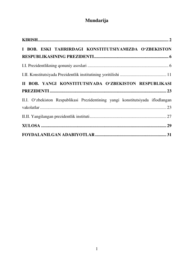 1 
 
Mundarija 
 
KIRISH ......................................................................................................................... 2 
I BOB. ESKI TAHRIRDAGI KONSTITUTSIYAMIZDA O‘ZBEKISTON 
RESPUBLIKASINING PREZIDENTI ..................................................................... 6 
I.I. Prezidentlikning qonuniy asoslari ........................................................................... 6 
I.II. Konstitutsiyada Prezidentlik institutining yoritilishi ........................................... 11 
II BOB. YANGI KONSTITUTSIYADA O‘ZBEKISTON RESPUBLIKASI 
PREZIDENTI ............................................................................................................ 23 
II.I. O‘zbekiston Respublikasi Prezidentining yangi konstitutsiyada iflodlangan 
vakolatlar ..................................................................................................................... 23 
II.II. Yangilangan prezidentlik instituti ....................................................................... 27 
XULOSA .................................................................................................................... 29 
FOYDALANILGAN ADABIYOTLAR .................................................................. 31 
 
 
 
