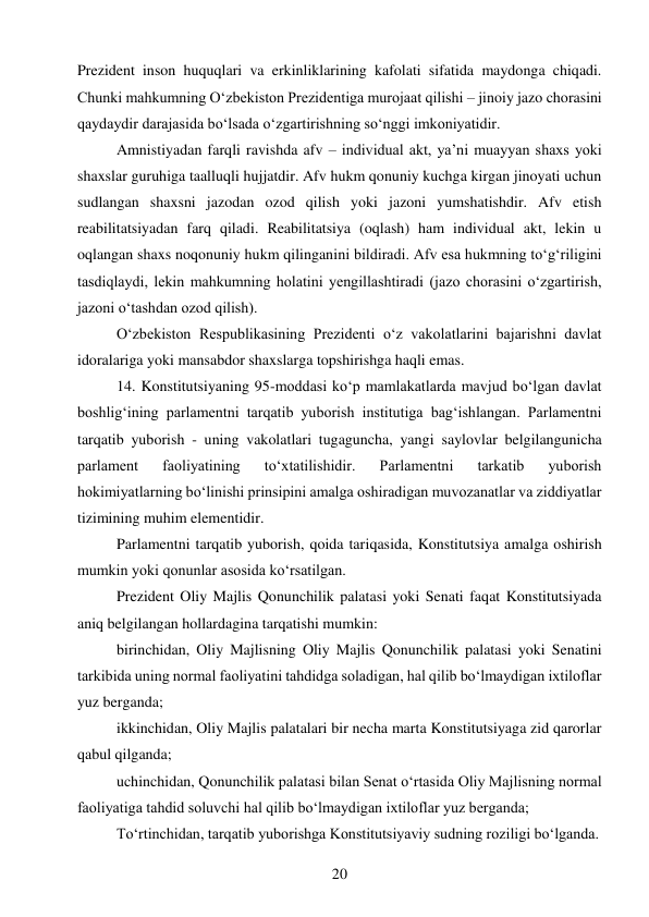 20 
 
Prezident inson huquqlari va erkinliklarining kafolati sifatida maydonga chiqadi. 
Chunki mahkumning O‘zbekiston Prezidentiga murojaat qilishi – jinoiy jazo chorasini 
qaydaydir darajasida bo‘lsada o‘zgartirishning so‘nggi imkoniyatidir. 
Amnistiyadan farqli ravishda afv – individual akt, ya’ni muayyan shaxs yoki 
shaxslar guruhiga taalluqli hujjatdir. Afv hukm qonuniy kuchga kirgan jinoyati uchun 
sudlangan shaxsni jazodan ozod qilish yoki jazoni yumshatishdir. Afv etish 
reabilitatsiyadan farq qiladi. Reabilitatsiya (oqlash) ham individual akt, lekin u 
oqlangan shaxs noqonuniy hukm qilinganini bildiradi. Afv esa hukmning to‘g‘riligini 
tasdiqlaydi, lekin mahkumning holatini yengillashtiradi (jazo chorasini o‘zgartirish, 
jazoni o‘tashdan ozod qilish). 
O‘zbekiston Respublikasining Prezidenti o‘z vakolatlarini bajarishni davlat 
idoralariga yoki mansabdor shaxslarga topshirishga haqli emas. 
14. Konstitutsiyaning 95-moddasi ko‘p mamlakatlarda mavjud bo‘lgan davlat 
boshlig‘ining parlamentni tarqatib yuborish institutiga bag‘ishlangan. Parlamentni 
tarqatib yuborish - uning vakolatlari tugaguncha, yangi saylovlar belgilangunicha 
parlament 
faoliyatining 
to‘xtatilishidir. 
Parlamentni 
tarkatib 
yuborish 
hokimiyatlarning bo‘linishi prinsipini amalga oshiradigan muvozanatlar va ziddiyatlar 
tizimining muhim elementidir. 
Parlamentni tarqatib yuborish, qoida tariqasida, Konstitutsiya amalga oshirish 
mumkin yoki qonunlar asosida ko‘rsatilgan. 
Prezident Oliy Majlis Qonunchilik palatasi yoki Senati faqat Konstitutsiyada 
aniq belgilangan hollardagina tarqatishi mumkin: 
birinchidan, Oliy Majlisning Oliy Majlis Qonunchilik palatasi yoki Senatini 
tarkibida uning normal faoliyatini tahdidga soladigan, hal qilib bo‘lmaydigan ixtiloflar 
yuz berganda; 
ikkinchidan, Oliy Majlis palatalari bir necha marta Konstitutsiyaga zid qarorlar 
qabul qilganda; 
uchinchidan, Qonunchilik palatasi bilan Senat o‘rtasida Oliy Majlisning normal 
faoliyatiga tahdid soluvchi hal qilib bo‘lmaydigan ixtiloflar yuz berganda; 
To‘rtinchidan, tarqatib yuborishga Konstitutsiyaviy sudning roziligi bo‘lganda. 
