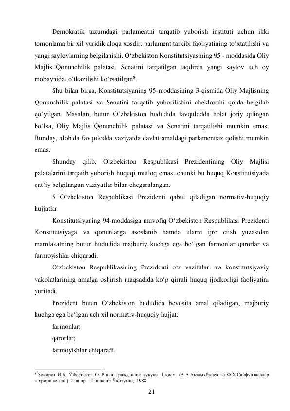 21 
 
Demokratik tuzumdagi parlamentni tarqatib yuborish instituti uchun ikki 
tomonlama bir xil yuridik aloqa xosdir: parlament tarkibi faoliyatining to‘xtatilishi va 
yangi saylovlarning belgilanishi. O‘zbekiston Konstitutsiyasining 95 - moddasida Oliy 
Majlis Qonunchilik palatasi, Senatini tarqatilgan taqdirda yangi saylov uch oy 
mobaynida, o‘tkazilishi ko‘rsatilgan8. 
Shu bilan birga, Konstitutsiyaning 95-moddasining 3-qismida Oliy Majlisning 
Qonunchilik palatasi va Senatini tarqatib yuborilishini cheklovchi qoida belgilab 
qo‘yilgan. Masalan, butun O‘zbekiston hududida favqulodda holat joriy qilingan 
bo‘lsa, Oliy Majlis Qonunchilik palatasi va Senatini tarqatilishi mumkin emas. 
Bunday, alohida favqulodda vaziyatda davlat amaldagi parlamentsiz qolishi mumkin 
emas. 
Shunday qilib, O‘zbekiston Respublikasi Prezidentining Oliy Majlisi 
palatalarini tarqatib yuborish huquqi mutloq emas, chunki bu huquq Konstitutsiyada 
qat’iy belgilangan vaziyatlar bilan chegaralangan. 
5 O‘zbekiston Respublikasi Prezidenti qabul qiladigan normativ-huquqiy 
hujjatlar 
Konstitutsiyaning 94-moddasiga muvofiq O‘zbekiston Respublikasi Prezidenti 
Konstitutsiyaga va qonunlarga asoslanib hamda ularni ijro etish yuzasidan 
mamlakatning butun hududida majburiy kuchga ega bo‘lgan farmonlar qarorlar va 
farmoyishlar chiqaradi. 
O‘zbekiston Respublikasining Prezidenti o‘z vazifalari va konstitutsiyaviy 
vakolatlarining amalga oshirish maqsadida ko‘p qirrali huquq ijodkorligi faoliyatini 
yuritadi. 
Prezident butun O‘zbekiston hududida bevosita amal qiladigan, majburiy 
kuchga ega bo‘lgan uch xil normativ-huquqiy hujjat: 
farmonlar; 
qarorlar; 
farmoyishlar chiqaradi. 
                                           
8 Зокиров И.Б. Ўзбекистон ССРнинг гражданлик ҳуқуқи. 1-қисм. (А.А.Аъзамхўжаев ва Ф.Х.Сайфуллаевлар 
таҳрири остида). 2-нашр. – Тошкент: Ўқитувчи,. 1988. 
