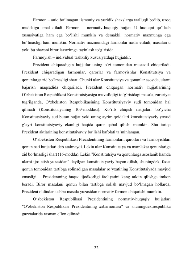 22 
 
Farmon – aniq bo‘lmagan jismoniy va yuridik shaxslarga taalluqli bo‘lib, uzoq 
muddatga amal qiladi. Farmon – normativ-huquqiy hujjat. U huquqni qo‘llash 
xususiyatiga ham ega bo‘lishi mumkin va demakki, normativ mazmunga ega 
bo‘lmasligi ham mumkin. Normativ mazmundagi farmonlar nashr etiladi, masalan u 
yoki bu shaxsni biror lavozimga tayinlash to‘g‘risida. 
Farmoyish – individual tashkiliy xususiyatdagi hujjatdir. 
Prezident chiqaradigan hujjatlar uning o‘zi tomonidan mustaqil chiqariladi. 
Prezident chiqaradigan farmonlar, qarorlar va farmoyishlar Konstitutsiya va 
qonunlarga zid bo‘lmasligi shart. Chunki ular Konstitutsiya va qonunlar asosida, ularni 
bajarish maqsadida chiqariladi. Prezident chiqargan normativ hujjatlarining 
O‘zbekiston Respublikasi Konstitutsiyasiga muvofiqligi to‘g‘risidagi masala, zaruriyat 
tug‘ilganda, O‘zbekiston Respublikasining Konstitutsiyaviy sudi tomonidan hal 
qilinadi (Konstitutsiyaning 109-moddasi). Ko‘rib chiqish natijalari bo‘yicha 
Konstitutsiyaviy sud butun hujjat yoki uning ayrim qoidalari konstitutsiyaviy yoxud 
g‘ayri konstitutsiyaviy ekanligi haqida qaror qabul qilishi mumkin. Shu tariqa 
Prezident aktlarining konstitutsiyaviy bo‘lishi kafolati ta’minlangan. 
O‘zbekiston Respublikasi Prezidentining farmonlari, qarorlari va farmoyishlari 
qonun osti hujjatlari deb atalmaydi. Lekin ular Konstitutsiya va mamlakat qonunlariga 
zid bo‘lmasligi shart (16-modda). Lekin "Konstitutsiya va qonunlarga asoslanib hamda 
ularni ijro etish yuzasidan" deyilgan konstitutsiyaviy bayon qilish, shuningdek, faqat 
qonun tomonidan tartibga solinadigan masalalar ro‘yxatining Konstitutsiyada mavjud 
emasligi – Prezidentning huquq ijodkorligi faoliyatini keng talqin qilishga imkon 
beradi. Biror masalani qonun bilan tartibga solish mavjud bo‘lmagan hollarda, 
Prezident oldindan ushbu masala yuzasidan normativ farmon chiqarishi mumkin. 
O‘zbekiston 
Respublikasi 
Prezidentining 
normativ-huquqiy 
hujjatlari 
"O‘zbekiston Respublikasi Prezidentining xabarnomasi" va shuningdek,respublika 
gazetalarida rasman e’lon qilinadi. 
 
 
