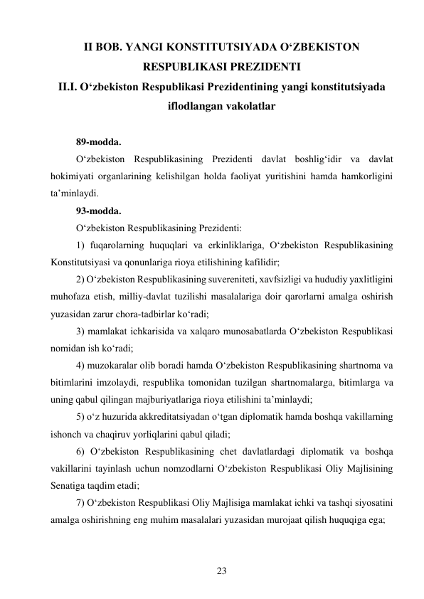 23 
 
II BOB. YANGI KONSTITUTSIYADA O‘ZBEKISTON 
RESPUBLIKASI PREZIDENTI 
II.I. O‘zbekiston Respublikasi Prezidentining yangi konstitutsiyada 
iflodlangan vakolatlar 
 
89-modda. 
O‘zbekiston Respublikasining Prezidenti davlat boshlig‘idir va davlat 
hokimiyati organlarining kelishilgan holda faoliyat yuritishini hamda hamkorligini 
ta’minlaydi. 
93-modda. 
O‘zbekiston Respublikasining Prezidenti: 
1) fuqarolarning huquqlari va erkinliklariga, O‘zbekiston Respublikasining 
Konstitutsiyasi va qonunlariga rioya etilishining kafilidir; 
2) O‘zbekiston Respublikasining suvereniteti, xavfsizligi va hududiy yaxlitligini 
muhofaza etish, milliy-davlat tuzilishi masalalariga doir qarorlarni amalga oshirish 
yuzasidan zarur chora-tadbirlar ko‘radi; 
3) mamlakat ichkarisida va xalqaro munosabatlarda O‘zbekiston Respublikasi 
nomidan ish ko‘radi; 
4) muzokaralar olib boradi hamda O‘zbekiston Respublikasining shartnoma va 
bitimlarini imzolaydi, respublika tomonidan tuzilgan shartnomalarga, bitimlarga va 
uning qabul qilingan majburiyatlariga rioya etilishini ta’minlaydi; 
5) o‘z huzurida akkreditatsiyadan o‘tgan diplomatik hamda boshqa vakillarning 
ishonch va chaqiruv yorliqlarini qabul qiladi; 
6) O‘zbekiston Respublikasining chet davlatlardagi diplomatik va boshqa 
vakillarini tayinlash uchun nomzodlarni O‘zbekiston Respublikasi Oliy Majlisining 
Senatiga taqdim etadi; 
7) O‘zbekiston Respublikasi Oliy Majlisiga mamlakat ichki va tashqi siyosatini 
amalga oshirishning eng muhim masalalari yuzasidan murojaat qilish huquqiga ega; 
