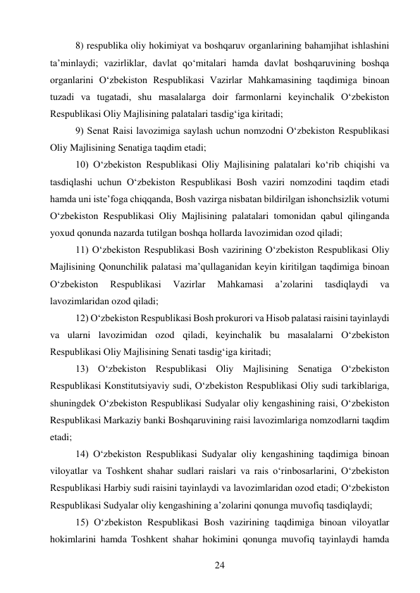 24 
 
8) respublika oliy hokimiyat va boshqaruv organlarining bahamjihat ishlashini 
ta’minlaydi; vazirliklar, davlat qo‘mitalari hamda davlat boshqaruvining boshqa 
organlarini O‘zbekiston Respublikasi Vazirlar Mahkamasining taqdimiga binoan 
tuzadi va tugatadi, shu masalalarga doir farmonlarni keyinchalik O‘zbekiston 
Respublikasi Oliy Majlisining palatalari tasdig‘iga kiritadi; 
9) Senat Raisi lavozimiga saylash uchun nomzodni O‘zbekiston Respublikasi 
Oliy Majlisining Senatiga taqdim etadi; 
10) O‘zbekiston Respublikasi Oliy Majlisining palatalari ko‘rib chiqishi va 
tasdiqlashi uchun O‘zbekiston Respublikasi Bosh vaziri nomzodini taqdim etadi 
hamda uni iste’foga chiqqanda, Bosh vazirga nisbatan bildirilgan ishonchsizlik votumi 
O‘zbekiston Respublikasi Oliy Majlisining palatalari tomonidan qabul qilinganda 
yoxud qonunda nazarda tutilgan boshqa hollarda lavozimidan ozod qiladi; 
11) O‘zbekiston Respublikasi Bosh vazirining O‘zbekiston Respublikasi Oliy 
Majlisining Qonunchilik palatasi ma’qullaganidan keyin kiritilgan taqdimiga binoan 
O‘zbekiston 
Respublikasi 
Vazirlar 
Mahkamasi 
a’zolarini 
tasdiqlaydi 
va 
lavozimlaridan ozod qiladi; 
12) O‘zbekiston Respublikasi Bosh prokurori va Hisob palatasi raisini tayinlaydi 
va ularni lavozimidan ozod qiladi, keyinchalik bu masalalarni O‘zbekiston 
Respublikasi Oliy Majlisining Senati tasdig‘iga kiritadi; 
13) O‘zbekiston Respublikasi Oliy Majlisining Senatiga O‘zbekiston 
Respublikasi Konstitutsiyaviy sudi, O‘zbekiston Respublikasi Oliy sudi tarkiblariga, 
shuningdek O‘zbekiston Respublikasi Sudyalar oliy kengashining raisi, O‘zbekiston 
Respublikasi Markaziy banki Boshqaruvining raisi lavozimlariga nomzodlarni taqdim 
etadi; 
14) O‘zbekiston Respublikasi Sudyalar oliy kengashining taqdimiga binoan 
viloyatlar va Toshkent shahar sudlari raislari va rais o‘rinbosarlarini, O‘zbekiston 
Respublikasi Harbiy sudi raisini tayinlaydi va lavozimlaridan ozod etadi; O‘zbekiston 
Respublikasi Sudyalar oliy kengashining a’zolarini qonunga muvofiq tasdiqlaydi; 
15) O‘zbekiston Respublikasi Bosh vazirining taqdimiga binoan viloyatlar 
hokimlarini hamda Toshkent shahar hokimini qonunga muvofiq tayinlaydi hamda 
