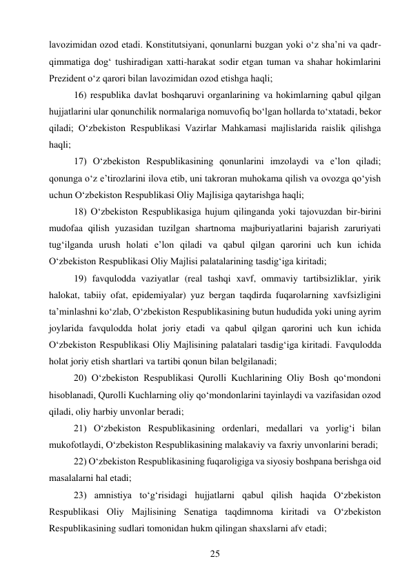 25 
 
lavozimidan ozod etadi. Konstitutsiyani, qonunlarni buzgan yoki o‘z sha’ni va qadr-
qimmatiga dog‘ tushiradigan xatti-harakat sodir etgan tuman va shahar hokimlarini 
Prezident o‘z qarori bilan lavozimidan ozod etishga haqli; 
16) respublika davlat boshqaruvi organlarining va hokimlarning qabul qilgan 
hujjatlarini ular qonunchilik normalariga nomuvofiq bo‘lgan hollarda to‘xtatadi, bekor 
qiladi; O‘zbekiston Respublikasi Vazirlar Mahkamasi majlislarida raislik qilishga 
haqli; 
17) O‘zbekiston Respublikasining qonunlarini imzolaydi va e’lon qiladi; 
qonunga o‘z e’tirozlarini ilova etib, uni takroran muhokama qilish va ovozga qo‘yish 
uchun O‘zbekiston Respublikasi Oliy Majlisiga qaytarishga haqli; 
18) O‘zbekiston Respublikasiga hujum qilinganda yoki tajovuzdan bir-birini 
mudofaa qilish yuzasidan tuzilgan shartnoma majburiyatlarini bajarish zaruriyati 
tug‘ilganda urush holati e’lon qiladi va qabul qilgan qarorini uch kun ichida 
O‘zbekiston Respublikasi Oliy Majlisi palatalarining tasdig‘iga kiritadi; 
19) favqulodda vaziyatlar (real tashqi xavf, ommaviy tartibsizliklar, yirik 
halokat, tabiiy ofat, epidemiyalar) yuz bergan taqdirda fuqarolarning xavfsizligini 
ta’minlashni ko‘zlab, O‘zbekiston Respublikasining butun hududida yoki uning ayrim 
joylarida favqulodda holat joriy etadi va qabul qilgan qarorini uch kun ichida 
O‘zbekiston Respublikasi Oliy Majlisining palatalari tasdig‘iga kiritadi. Favqulodda 
holat joriy etish shartlari va tartibi qonun bilan belgilanadi; 
20) O‘zbekiston Respublikasi Qurolli Kuchlarining Oliy Bosh qo‘mondoni 
hisoblanadi, Qurolli Kuchlarning oliy qo‘mondonlarini tayinlaydi va vazifasidan ozod 
qiladi, oliy harbiy unvonlar beradi; 
21) O‘zbekiston Respublikasining ordenlari, medallari va yorlig‘i bilan 
mukofotlaydi, O‘zbekiston Respublikasining malakaviy va faxriy unvonlarini beradi; 
22) O‘zbekiston Respublikasining fuqaroligiga va siyosiy boshpana berishga oid 
masalalarni hal etadi; 
23) amnistiya to‘g‘risidagi hujjatlarni qabul qilish haqida O‘zbekiston 
Respublikasi Oliy Majlisining Senatiga taqdimnoma kiritadi va O‘zbekiston 
Respublikasining sudlari tomonidan hukm qilingan shaxslarni afv etadi; 
