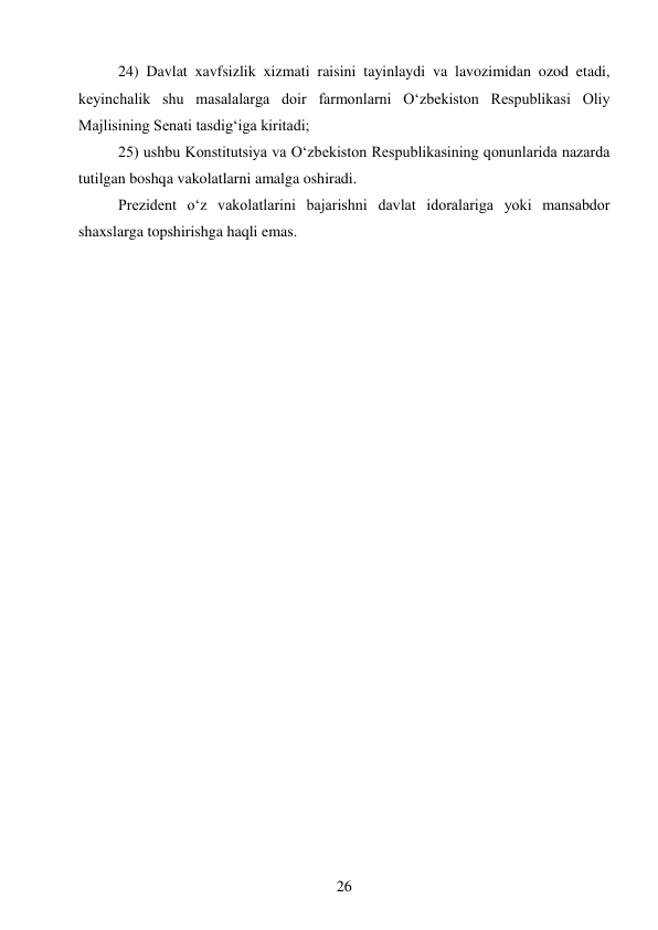 26 
 
24) Davlat xavfsizlik xizmati raisini tayinlaydi va lavozimidan ozod etadi, 
keyinchalik shu masalalarga doir farmonlarni O‘zbekiston Respublikasi Oliy 
Majlisining Senati tasdig‘iga kiritadi; 
25) ushbu Konstitutsiya va O‘zbekiston Respublikasining qonunlarida nazarda 
tutilgan boshqa vakolatlarni amalga oshiradi. 
Prezident o‘z vakolatlarini bajarishni davlat idoralariga yoki mansabdor 
shaxslarga topshirishga haqli emas. 
 
 
 
 
