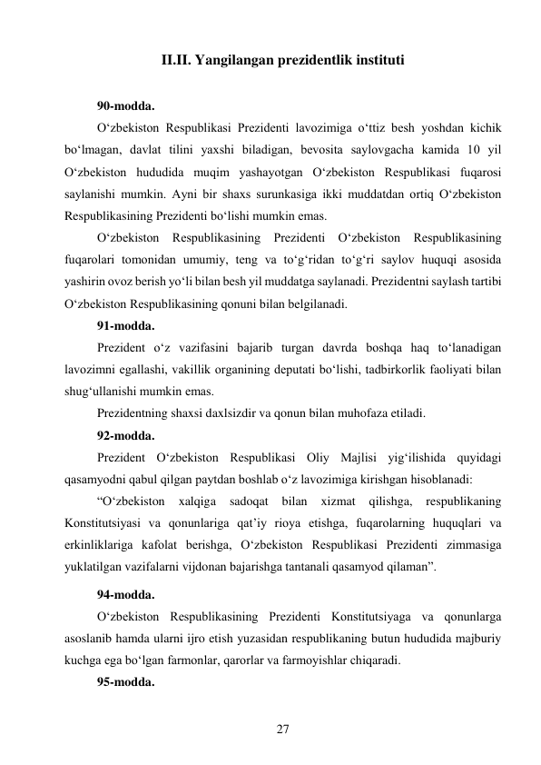 27 
 
II.II. Yangilangan prezidentlik instituti 
 
90-modda. 
O‘zbekiston Respublikasi Prezidenti lavozimiga o‘ttiz besh yoshdan kichik 
bo‘lmagan, davlat tilini yaxshi biladigan, bevosita saylovgacha kamida 10 yil 
O‘zbekiston hududida muqim yashayotgan O‘zbekiston Respublikasi fuqarosi 
saylanishi mumkin. Ayni bir shaxs surunkasiga ikki muddatdan ortiq O‘zbekiston 
Respublikasining Prezidenti bo‘lishi mumkin emas. 
O‘zbekiston Respublikasining Prezidenti O‘zbekiston Respublikasining 
fuqarolari tomonidan umumiy, teng va to‘g‘ridan to‘g‘ri saylov huquqi asosida 
yashirin ovoz berish yo‘li bilan besh yil muddatga saylanadi. Prezidentni saylash tartibi 
O‘zbekiston Respublikasining qonuni bilan belgilanadi. 
91-modda. 
Prezident o‘z vazifasini bajarib turgan davrda boshqa haq to‘lanadigan 
lavozimni egallashi, vakillik organining deputati bo‘lishi, tadbirkorlik faoliyati bilan 
shug‘ullanishi mumkin emas. 
Prezidentning shaxsi daxlsizdir va qonun bilan muhofaza etiladi. 
92-modda. 
Prezident O‘zbekiston Respublikasi Oliy Majlisi yig‘ilishida quyidagi 
qasamyodni qabul qilgan paytdan boshlab o‘z lavozimiga kirishgan hisoblanadi: 
 
“O‘zbekiston 
xalqiga 
sadoqat 
bilan 
xizmat 
qilishga, 
respublikaning 
Konstitutsiyasi va qonunlariga qat’iy rioya etishga, fuqarolarning huquqlari va 
erkinliklariga kafolat berishga, O‘zbekiston Respublikasi Prezidenti zimmasiga 
yuklatilgan vazifalarni vijdonan bajarishga tantanali qasamyod qilaman”. 
94-modda. 
O‘zbekiston Respublikasining Prezidenti Konstitutsiyaga va qonunlarga 
asoslanib hamda ularni ijro etish yuzasidan respublikaning butun hududida majburiy 
kuchga ega bo‘lgan farmonlar, qarorlar va farmoyishlar chiqaradi. 
95-modda. 
