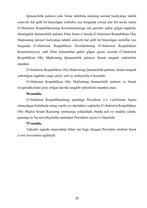 28 
 
Qonunchilik palatasi yoki Senat tarkibida ularning normal faoliyatiga tahdid 
soluvchi hal qilib bo‘lmaydigan ixtiloflar yuz berganda yoxud ular bir necha marta 
O‘zbekiston Respublikasining Konstitutsiyasiga zid qarorlar qabul qilgan taqdirda, 
shuningdek Qonunchilik palatasi bilan Senat o‘rtasida O‘zbekiston Respublikasi Oliy 
Majlisining normal faoliyatiga tahdid soluvchi hal qilib bo‘lmaydigan ixtiloflar yuz 
berganda O‘zbekiston Respublikasi Prezidentining O‘zbekiston Respublikasi 
Konstitutsiyaviy sudi bilan bamaslahat qabul qilgan qarori asosida O‘zbekiston 
Respublikasi Oliy Majlisining Qonunchilik palatasi, Senati tarqatib yuborilishi 
mumkin. 
O‘zbekiston Respublikasi Oliy Majlisining Qonunchilik palatasi, Senati tarqatib 
yuborilgan taqdirda yangi saylov uch oy mobaynida o‘tkaziladi. 
O‘zbekiston Respublikasi Oliy Majlisining Qonunchilik palatasi va Senati 
favqulodda holat joriy etilgan davrda tarqatib yuborilishi mumkin emas. 
96-modda. 
O‘zbekiston Respublikasining amaldagi Prezidenti o‘z vazifalarini bajara 
olmaydigan holatlarda uning vazifa va vakolatlari vaqtincha O‘zbekiston Respublikasi 
Oliy Majlisi Senati Raisining zimmasiga yuklatiladi, bunda uch oy muddat ichida, 
qonunga to‘liq muvofiq holda mamlakat Prezidenti saylovi o‘tkaziladi. 
97-modda. 
Vakolati tugashi munosabati bilan iste’foga chiqqan Prezident umrbod Senat 
a’zosi lavozimini egallaydi. 
 
 
