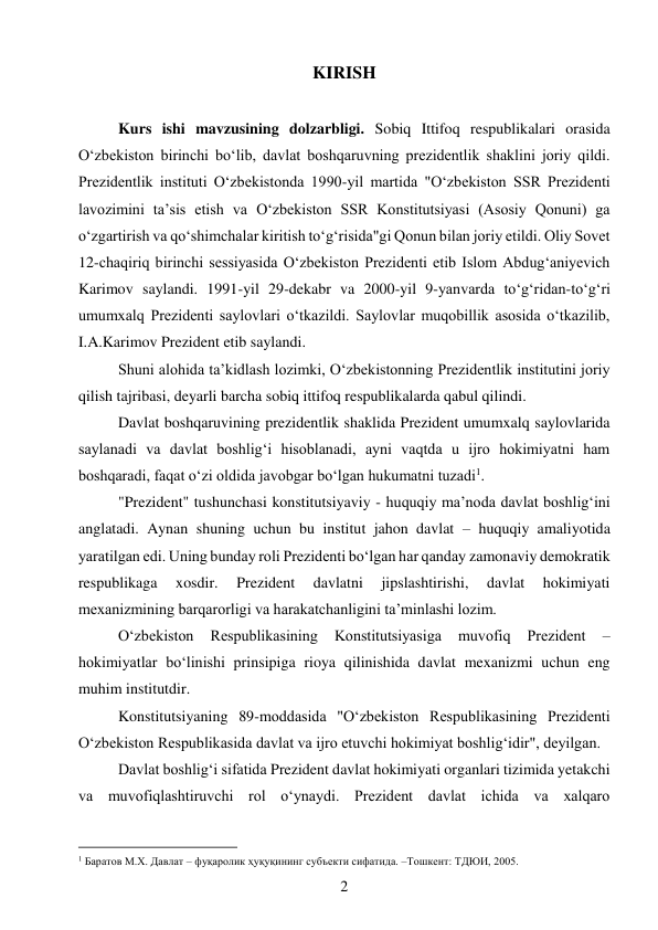 2 
 
KIRISH 
 
Kurs ishi mavzusining dolzarbligi. Sobiq Ittifoq respublikalari orasida 
O‘zbekiston birinchi bo‘lib, davlat boshqaruvning prezidentlik shaklini joriy qildi. 
Prezidentlik instituti O‘zbekistonda 1990-yil martida "O‘zbekiston SSR Prezidenti 
lavozimini ta’sis etish va O‘zbekiston SSR Konstitutsiyasi (Asosiy Qonuni) ga 
o‘zgartirish va qo‘shimchalar kiritish to‘g‘risida"gi Qonun bilan joriy etildi. Oliy Sovet 
12-chaqiriq birinchi sessiyasida O‘zbekiston Prezidenti etib Islom Abdug‘aniyevich 
Karimov saylandi. 1991-yil 29-dekabr va 2000-yil 9-yanvarda to‘g‘ridan-to‘g‘ri 
umumxalq Prezidenti saylovlari o‘tkazildi. Saylovlar muqobillik asosida o‘tkazilib, 
I.A.Karimov Prezident etib saylandi. 
Shuni alohida ta’kidlash lozimki, O‘zbekistonning Prezidentlik institutini joriy 
qilish tajribasi, deyarli barcha sobiq ittifoq respublikalarda qabul qilindi. 
Davlat boshqaruvining prezidentlik shaklida Prezident umumxalq saylovlarida 
saylanadi va davlat boshlig‘i hisoblanadi, ayni vaqtda u ijro hokimiyatni ham 
boshqaradi, faqat o‘zi oldida javobgar bo‘lgan hukumatni tuzadi1. 
"Prezident" tushunchasi konstitutsiyaviy - huquqiy ma’noda davlat boshlig‘ini 
anglatadi. Aynan shuning uchun bu institut jahon davlat – huquqiy amaliyotida 
yaratilgan edi. Uning bunday roli Prezidenti bo‘lgan har qanday zamonaviy demokratik 
respublikaga 
xosdir. 
Prezident 
davlatni 
jipslashtirishi, 
davlat 
hokimiyati 
mexanizmining barqarorligi va harakatchanligini ta’minlashi lozim. 
O‘zbekiston 
Respublikasining 
Konstitutsiyasiga 
muvofiq 
Prezident 
– 
hokimiyatlar bo‘linishi prinsipiga rioya qilinishida davlat mexanizmi uchun eng 
muhim institutdir. 
Konstitutsiyaning 89-moddasida "O‘zbekiston Respublikasining Prezidenti 
O‘zbekiston Respublikasida davlat va ijro etuvchi hokimiyat boshlig‘idir", deyilgan. 
Davlat boshlig‘i sifatida Prezident davlat hokimiyati organlari tizimida yetakchi 
va muvofiqlashtiruvchi rol o‘ynaydi. Prezident davlat ichida va xalqaro 
                                           
1 Баратов М.Х. Давлат – фуқаролик ҳуқуқининг субъекти сифатида. –Тошкент: ТДЮИ, 2005. 
