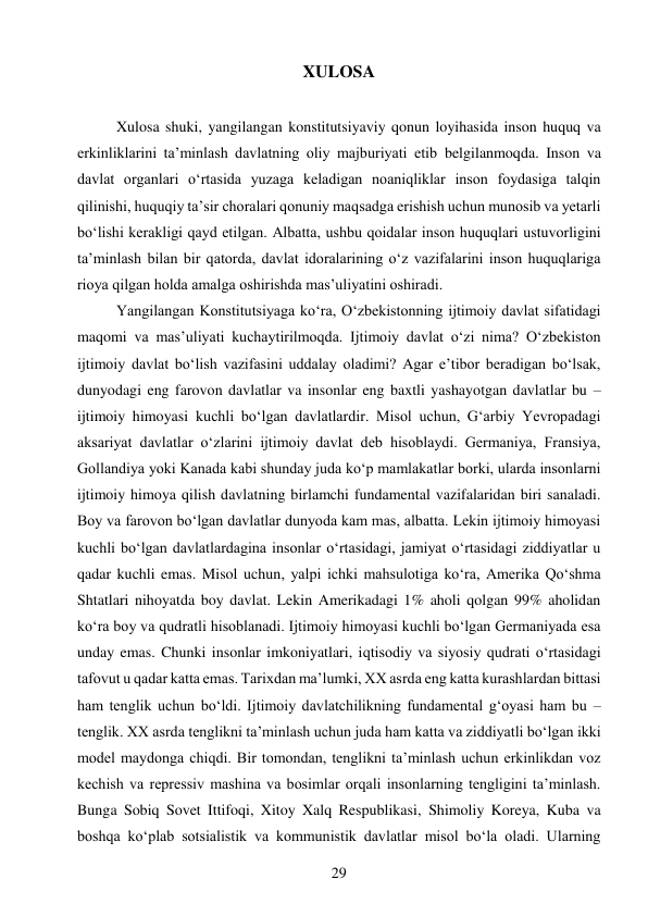 29 
 
XULOSA 
 
Xulosa shuki, yangilangan konstitutsiyaviy qonun loyihasida inson huquq va 
erkinliklarini taʼminlash davlatning oliy majburiyati etib belgilanmoqda. Inson va 
davlat organlari oʻrtasida yuzaga keladigan noaniqliklar inson foydasiga talqin 
qilinishi, huquqiy taʼsir choralari qonuniy maqsadga erishish uchun munosib va yetarli 
boʻlishi kerakligi qayd etilgan. Albatta, ushbu qoidalar inson huquqlari ustuvorligini 
taʼminlash bilan bir qatorda, davlat idoralarining oʻz vazifalarini inson huquqlariga 
rioya qilgan holda amalga oshirishda masʼuliyatini oshiradi. 
Yangilangan Konstitutsiyaga koʻra, Oʻzbekistonning ijtimoiy davlat sifatidagi 
maqomi va masʼuliyati kuchaytirilmoqda. Ijtimoiy davlat oʻzi nima? Oʻzbekiston 
ijtimoiy davlat boʻlish vazifasini uddalay oladimi? Agar eʼtibor beradigan boʻlsak, 
dunyodagi eng farovon davlatlar va insonlar eng baxtli yashayotgan davlatlar bu – 
ijtimoiy himoyasi kuchli boʻlgan davlatlardir. Misol uchun, Gʻarbiy Yevropadagi 
aksariyat davlatlar oʻzlarini ijtimoiy davlat deb hisoblaydi. Germaniya, Fransiya, 
Gollandiya yoki Kanada kabi shunday juda koʻp mamlakatlar borki, ularda insonlarni 
ijtimoiy himoya qilish davlatning birlamchi fundamental vazifalaridan biri sanaladi. 
Boy va farovon boʻlgan davlatlar dunyoda kam mas, albatta. Lekin ijtimoiy himoyasi 
kuchli boʻlgan davlatlardagina insonlar oʻrtasidagi, jamiyat oʻrtasidagi ziddiyatlar u 
qadar kuchli emas. Misol uchun, yalpi ichki mahsulotiga koʻra, Amerika Qoʻshma 
Shtatlari nihoyatda boy davlat. Lekin Amerikadagi 1% aholi qolgan 99% aholidan 
koʻra boy va qudratli hisoblanadi. Ijtimoiy himoyasi kuchli boʻlgan Germaniyada esa 
unday emas. Chunki insonlar imkoniyatlari, iqtisodiy va siyosiy qudrati oʻrtasidagi 
tafovut u qadar katta emas. Tarixdan maʼlumki, XX asrda eng katta kurashlardan bittasi 
ham tenglik uchun boʻldi. Ijtimoiy davlatchilikning fundamental gʻoyasi ham bu – 
tenglik. XX asrda tenglikni taʼminlash uchun juda ham katta va ziddiyatli boʻlgan ikki 
model maydonga chiqdi. Bir tomondan, tenglikni taʼminlash uchun erkinlikdan voz 
kechish va repressiv mashina va bosimlar orqali insonlarning tengligini taʼminlash. 
Bunga Sobiq Sovet Ittifoqi, Xitoy Xalq Respublikasi, Shimoliy Koreya, Kuba va 
boshqa koʻplab sotsialistik va kommunistik davlatlar misol boʻla oladi. Ularning 
