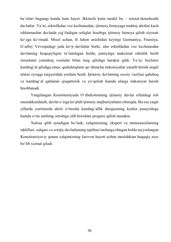 30 
 
baʼzilari bugungi kunda ham hayot. Ikkinchi katta model bu – sotsial-demokratik 
davlatlar. Yaʼni, erkinlikdan voz kechmasdan, ijtimoiy himoyaga muhtoj aholini kuch 
ishlatmasdan davlatda yigʻiladigan soliqlar hisobiga ijtimoiy himoya qilish siyosati 
koʻzga koʻrinadi. Misol uchun, II Jahon urushidan keyingi Germaniya, Fransiya, 
Gʻarbiy Yevropadagi juda koʻp davlatlar borki, ular erkinlikdan voz kechmasdan 
davlatning huquqiyligini taʼminlagan holda, jamiyatga maksimal erkinlik berib 
insonlarni yumshoq vositalar bilan teng qilishga harakat qildi. Yaʼni, boylarni 
kambagʻal qilishga emas, qashshoqlarni qoʻshimcha imkoniyatlar yaratib berish orqali 
ularni oyoqqa turgazishda yordam berdi. Ijtimoiy davlatning asosiy vazifasi qahshoq 
va kambagʻal qatlamni qisqartirish va yoʻqotish hamda ularga imkoniyat berish 
hisoblanadi. 
Yangilangan Konstitutsiyada Oʻzbekistonning ijtimoiy davlat sifatidagi roli 
mustahkamlanib, davlat oʻziga koʻplab ijtimoiy majburiyatlarni olmoqda. Bu esa yaqin 
yillarda yurtimizda aholi oʻrtasida kambagʻallik darajasining keskin pasayishiga 
hamda oʻrta sinfning ortishiga olib borishini prognoz qilish mumkin.  
Xulosa qilib aytadigan boʻlsak, xalqimizning, ekspert va mutaxassislarning 
takliflari, xalqaro va xorijiy davlatlarning tajribasi inobatga olingan holda tayyorlangan 
Konstitutsiyaviy qonun xalqimizning farovon hayoti uchun mustahkam huquqiy asos 
boʻlib xizmat qiladi.  
 
