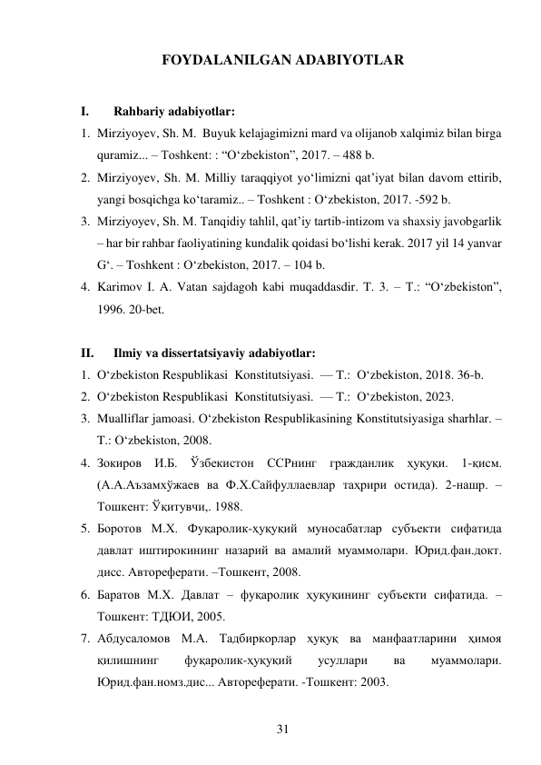 31 
 
FOYDALANILGAN ADABIYOTLAR 
 
I. 
Rahbariy adabiyotlar: 
1. Mirziyoyev, Sh. M.  Buyuk kelajagimizni mard va olijanob xalqimiz bilan birga 
quramiz... – Toshkent: : “O‘zbekiston”, 2017. – 488 b. 
2. Mirziyoyev, Sh. M. Milliy taraqqiyot yo‘limizni qat’iyat bilan davom ettirib, 
yangi bosqichga ko‘taramiz.. – Toshkent : O‘zbekiston, 2017. -592 b. 
3. Mirziyoyev, Sh. M. Tanqidiy tahlil, qat’iy tartib-intizom va shaxsiy javobgarlik 
– har bir rahbar faoliyatining kundalik qoidasi bo‘lishi kerak. 2017 yil 14 yanvar 
G‘. – Toshkent : O‘zbekiston, 2017. – 104 b. 
4. Karimov I. A. Vatan sajdagoh kabi muqaddasdir. T. 3. – T.: “O‘zbekiston”, 
1996. 20-bet. 
 
II. 
Ilmiy va dissertatsiyaviy adabiyotlar: 
1. O‘zbekiston Respublikasi  Konstitutsiyasi.  — T.:  O‘zbekiston, 2018. 36-b. 
2. O‘zbekiston Respublikasi  Konstitutsiyasi.  — T.:  O‘zbekiston, 2023.  
3. Mualliflar jamoasi. O‘zbekiston Respublikasining Konstitutsiyasiga sharhlar. – 
T.: O‘zbekiston, 2008. 
4. Зокиров И.Б. Ўзбекистон ССРнинг гражданлик ҳуқуқи. 1-қисм. 
(А.А.Аъзамхўжаев ва Ф.Х.Сайфуллаевлар таҳрири остида). 2-нашр. – 
Тошкент: Ўқитувчи,. 1988. 
5. Боротов М.Х. Фуқаролик-ҳуқуқий муносабатлар субъекти сифатида 
давлат иштирокининг назарий ва амалий муаммолари. Юрид.фан.докт. 
дисс. Автореферати. –Тошкент, 2008. 
6. Баратов М.Х. Давлат – фуқаролик ҳуқуқининг субъекти сифатида. –
Тошкент: ТДЮИ, 2005. 
7. Абдусаломов М.А. Тадбиркорлар ҳуқуқ ва манфаатларини ҳимоя 
қилишнинг 
фуқаролик-ҳуқуқий 
усуллари 
ва 
муаммолари. 
Юрид.фан.номз.дис... Автореферати. -Тошкент: 2003. 
