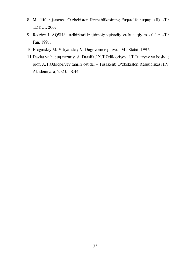 32 
 
8. Mualliflar jamoasi. O‘zbekiston Respublikasining Fuqarolik huquqi. (II). -T.: 
TDYUI. 2009.  
9. Ro‘ziev J. AQSHda tadbirkorlik: ijtimoiy iqtisodiy va huquqiy masalalar. -T.: 
Fan. 1991.  
10. Braginskiy M, Vitryanskiy V. Dogovornoe pravo. –M.: Statut. 1997.  
11. Davlat va huquq nazariyasi: Darslik / X.T.Odilqoriyev, I.T.Tulteyev va boshq.; 
prof. X.T.Odilqoriyev tahriri ostida. – Toshkent: Oʻzbekiston Respublikasi IIV 
Akademiyasi, 2020. –B.44. 
