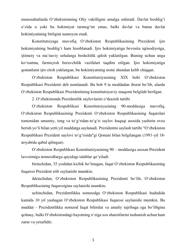 3 
 
munosabatlarda O‘zbekistonning Oliy vakilligini amalga oshiradi. Davlat boshlig‘i 
o‘zida u yoki bu hokimiyat tarmog‘ini emas, balki davlat va butun davlat 
hokimiyatining birligini namoyon etadi. 
Konstitutsiyaga muvofiq O‘zbekiston Respublikasining Prezidenti ijro 
hokimiyatning boshlig‘i ham hisoblanadi. Ijro hokimiyatiga bevosita iqtisodiyotga, 
ijtimoiy va ma’naviy sohalarga boshchilik qilish yuklatilgan. Buning uchun unga 
ko‘rsatma, farmoyish beruvchilik vazifalari taqdim etilgan. Ijro hokimiyatiga 
qonunlarni ijro etish yuklangan, bu hokimiyatning nomi shundan kelib chiqqan. 
O‘zbekiston 
Respublikasi 
Konstitutsiyasining 
XIX 
bobi 
O‘zbekiston 
Respublikasi Prezidenti deb nomlanadi. Bu bob 9 ta moddadan iborat bo‘lib, ularda 
O‘zbekiston Respublikasi Prezidentining konstitutsiyaviy maqomi belgilab berilgan. 
2. O‘zbekistonda Prezidentlik saylovlarini o‘tkazish tartibi 
O‘zbekiston 
Respublikasi 
Konstitutsiyasining 
90-moddasiga 
muvofiq, 
O‘zbekiston Respublikasining Prezidenti O‘zbekiston Respublikasining fuqarolari 
tomonidan umumiy, teng va to‘g‘ridan-to‘g‘ri saylov huquqi asosida yashirin ovoz 
berish yo‘li bilan yetti yil muddatga saylanadi. Prezidentni saylash tartibi “O‘zbekiston 
Respublikasi Prezident saylovi to‘g‘risida"gi Qonuni bilan belgilangan (1991-yil 18-
noyabrda qabul qilingan). 
O‘zbekiston Respublikasi Konstitutsiyasining 90 – moddasiga asosan Prezident 
lavozimiga nomzodlarga quyidagi talablar qo‘yiladi: 
birinchidan, 35 yoshdan kichik bo‘lmagan, faqat O‘zbekiston Respublikasining 
fuqarosi Prezident etib saylanishi mumkin; 
ikkinchidan, O‘zbekiston Respublikasining Prezidenti bo‘lib, O‘zbekiston 
Respublikasining fuqarosigina saylanishi mumkin; 
uchinchidan, Prezidentlikka nomzodga O‘zbekiston Respublikasi hududida 
kamida 10 yil yashagan O‘zbekiston Respublikasi fuqarosi saylanishi mumkin. Bu 
muddat - Prezidentlikka nomzod faqat bilimlar va amaliy tajribaga ega bo‘libgina 
qolmay, balki O‘zbekistondagi hayotning o‘ziga xos sharoitlarini tushunish uchun ham 
zarur va yetarlidir; 
