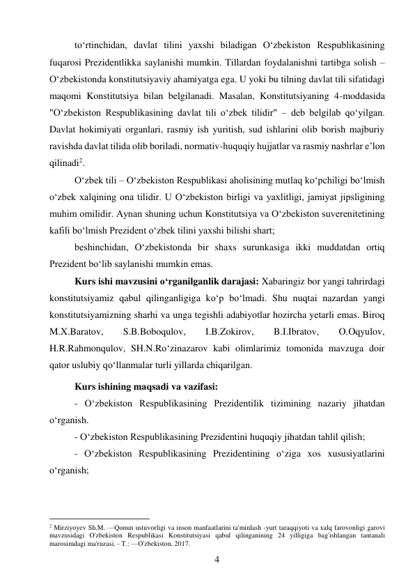 4 
 
to‘rtinchidan, davlat tilini yaxshi biladigan O‘zbekiston Respublikasining 
fuqarosi Prezidentlikka saylanishi mumkin. Tillardan foydalanishni tartibga solish – 
O‘zbekistonda konstitutsiyaviy ahamiyatga ega. U yoki bu tilning davlat tili sifatidagi 
maqomi Konstitutsiya bilan belgilanadi. Masalan, Konstitutsiyaning 4-moddasida 
"O‘zbekiston Respublikasining davlat tili o‘zbek tilidir" – deb belgilab qo‘yilgan. 
Davlat hokimiyati organlari, rasmiy ish yuritish, sud ishlarini olib borish majburiy 
ravishda davlat tilida olib boriladi, normativ-huquqiy hujjatlar va rasmiy nashrlar e’lon 
qilinadi2. 
O‘zbek tili – O‘zbekiston Respublikasi aholisining mutlaq ko‘pchiligi bo‘lmish 
o‘zbek xalqining ona tilidir. U O‘zbekiston birligi va yaxlitligi, jamiyat jipsligining 
muhim omilidir. Aynan shuning uchun Konstitutsiya va O‘zbekiston suverenitetining 
kafili bo‘lmish Prezident o‘zbek tilini yaxshi bilishi shart; 
beshinchidan, O‘zbekistonda bir shaxs surunkasiga ikki muddatdan ortiq 
Prezident bo‘lib saylanishi mumkin emas. 
 
Kurs ishi mavzusini o‘rganilganlik darajasi: Xabaringiz bor yangi tahrirdagi 
konstitutsiyamiz qabul qilinganligiga ko‘p bo‘lmadi. Shu nuqtai nazardan yangi 
konstitutsiyamizning sharhi va unga tegishli adabiyotlar hozircha yetarli emas. Biroq 
M.X.Baratov, 
S.B.Boboqulov, 
I.B.Zokirov, 
B.I.Ibratov, 
O.Oqyulov, 
H.R.Rahmonqulov, SH.N.Ro‘zinazarov kabi olimlarimiz tomonida mavzuga doir 
qator uslubiy qo‘llanmalar turli yillarda chiqarilgan. 
Kurs ishining maqsadi va vazifasi: 
- O‘zbekiston Respublikasining Prezidentilik tizimining nazariy jihatdan 
oʻrganish. 
- O‘zbekiston Respublikasining Prezidentini huquqiy jihatdan tahlil qilish; 
- O‘zbekiston Respublikasining Prezidentining oʻziga xos xususiyatlarini 
oʻrganish; 
                                           
2 Mirziyoyev Sh.M. —Qonun ustuvorligi va inson manfaatlarini ta'minlash -yurt taraqqiyoti va xalq farovonligi garovi 
mavzusidagi O'zbekiston Respublikasi Konstitutsiyasi qabul qilinganining 24 yilligiga bag'ishlangan tantanali 
marosimdagi ma'ruzasi. - T.: —O'zbekiston, 2017. 
